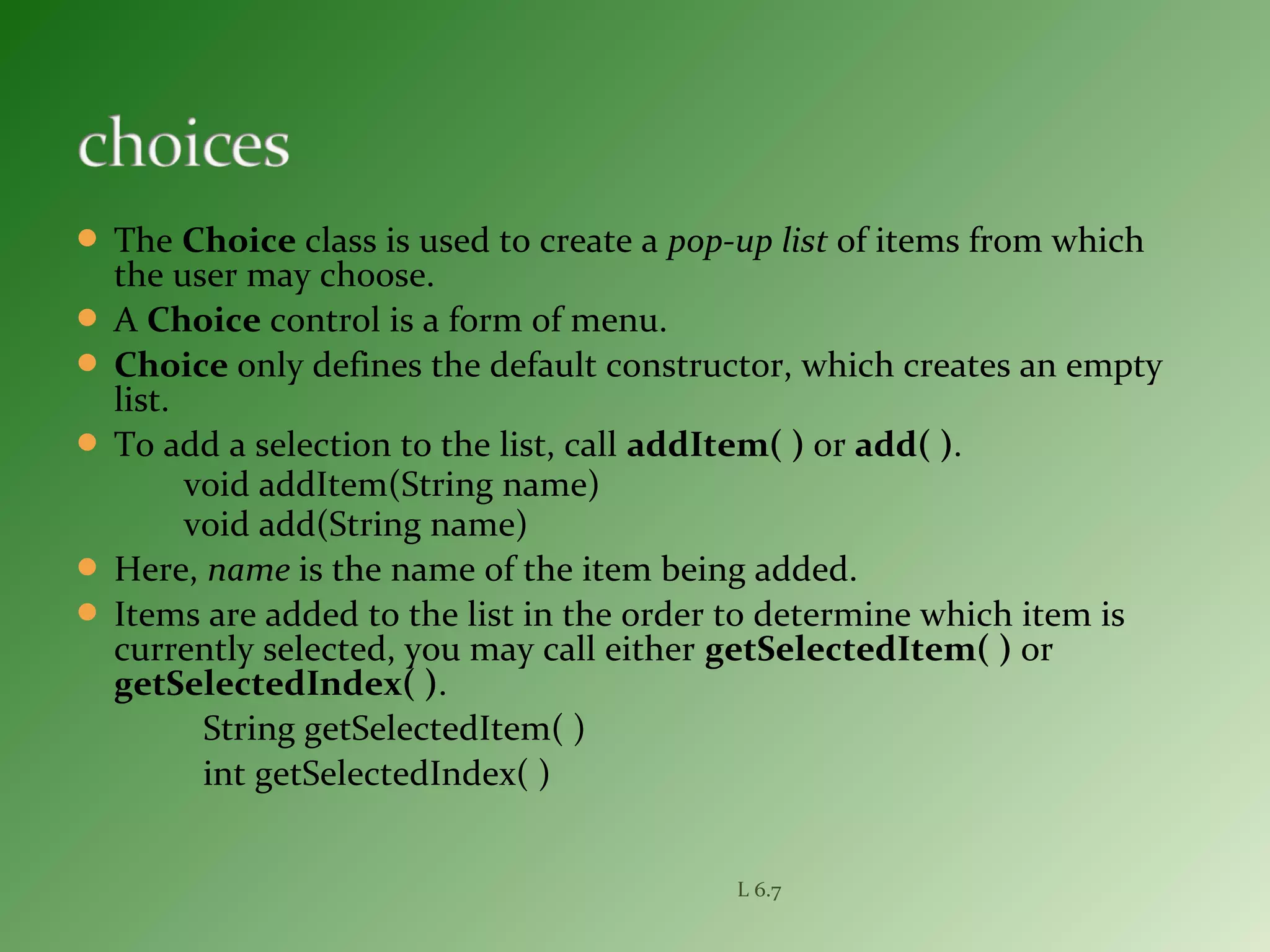  The Choice class is used to create a pop-up list of items from which
the user may choose.
 A Choice control is a form of menu.
 Choice only defines the default constructor, which creates an empty
list.
 To add a selection to the list, call addItem( ) or add( ).
void addItem(String name)
void add(String name)
 Here, name is the name of the item being added.
 Items are added to the list in the order to determine which item is
currently selected, you may call either getSelectedItem( ) or
getSelectedIndex( ).
String getSelectedItem( )
int getSelectedIndex( )
L 6.7
 