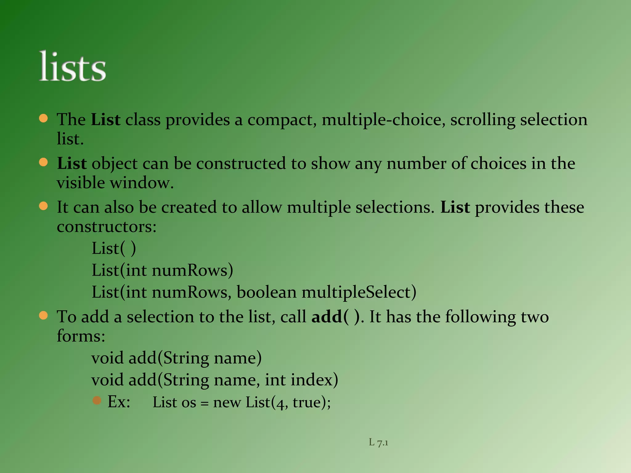  The List class provides a compact, multiple-choice, scrolling selection
list.
 List object can be constructed to show any number of choices in the
visible window.
 It can also be created to allow multiple selections. List provides these
constructors:
List( )
List(int numRows)
List(int numRows, boolean multipleSelect)
 To add a selection to the list, call add( ). It has the following two
forms:
void add(String name)
void add(String name, int index)
Ex: List os = new List(4, true);
L 7.1
 