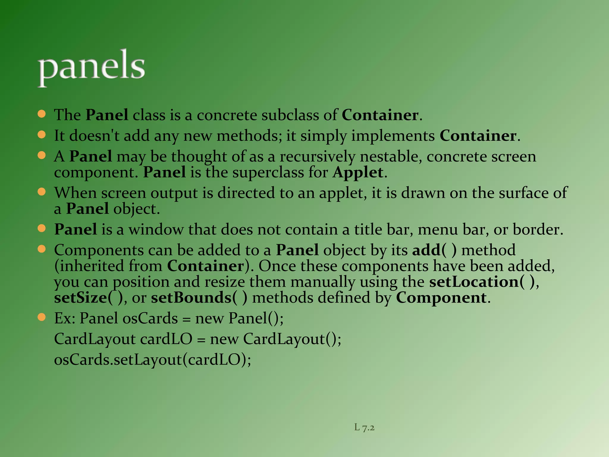  The Panel class is a concrete subclass of Container.
 It doesn't add any new methods; it simply implements Container.
 A Panel may be thought of as a recursively nestable, concrete screen
component. Panel is the superclass for Applet.
 When screen output is directed to an applet, it is drawn on the surface of
a Panel object.
 Panel is a window that does not contain a title bar, menu bar, or border.
 Components can be added to a Panel object by its add( ) method
(inherited from Container). Once these components have been added,
you can position and resize them manually using the setLocation( ),
setSize( ), or setBounds( ) methods defined by Component.
 Ex: Panel osCards = new Panel();
CardLayout cardLO = new CardLayout();
osCards.setLayout(cardLO);
L 7.2
 