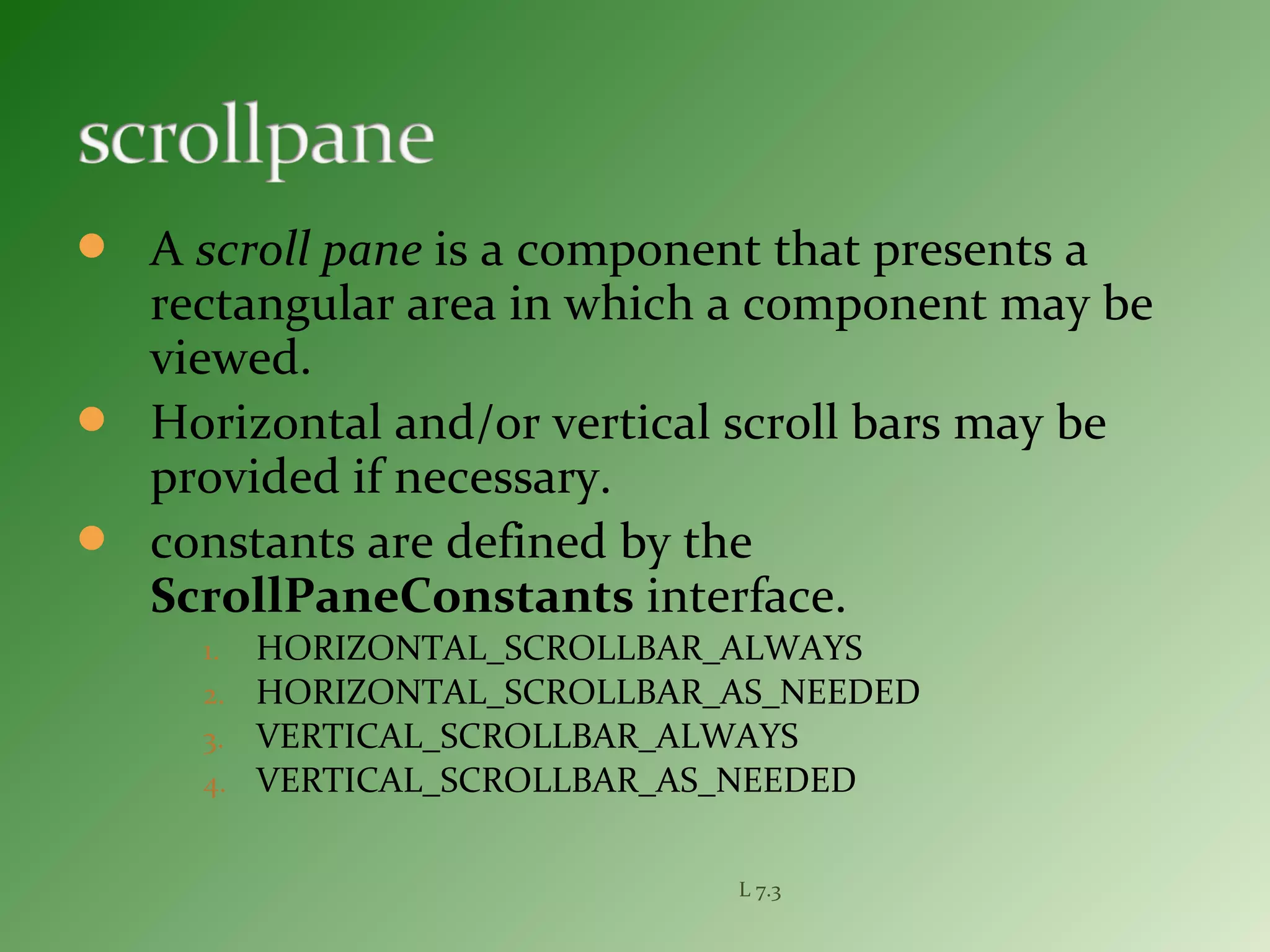  A scroll pane is a component that presents a
rectangular area in which a component may be
viewed.
 Horizontal and/or vertical scroll bars may be
provided if necessary.
 constants are defined by the
ScrollPaneConstants interface.
1. HORIZONTAL_SCROLLBAR_ALWAYS
2. HORIZONTAL_SCROLLBAR_AS_NEEDED
3. VERTICAL_SCROLLBAR_ALWAYS
4. VERTICAL_SCROLLBAR_AS_NEEDED
L 7.3
 