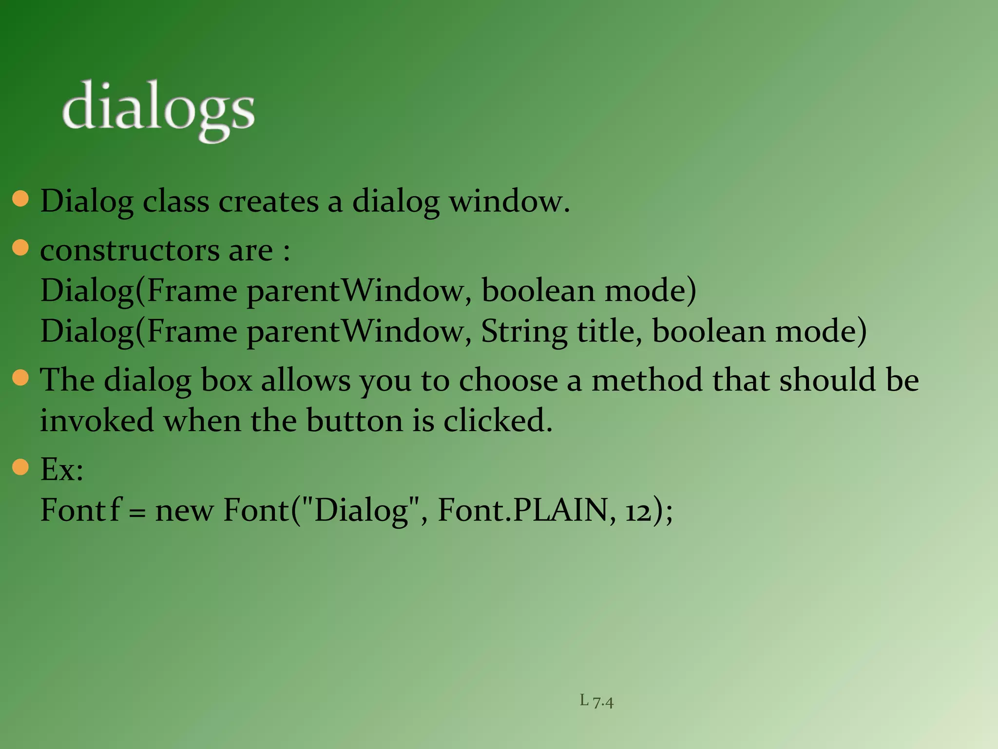 Dialog class creates a dialog window.
constructors are :
Dialog(Frame parentWindow, boolean mode)
Dialog(Frame parentWindow, String title, boolean mode)
The dialog box allows you to choose a method that should be
invoked when the button is clicked.
Ex:
Fontf = new Font("Dialog", Font.PLAIN, 12);
L 7.4
 