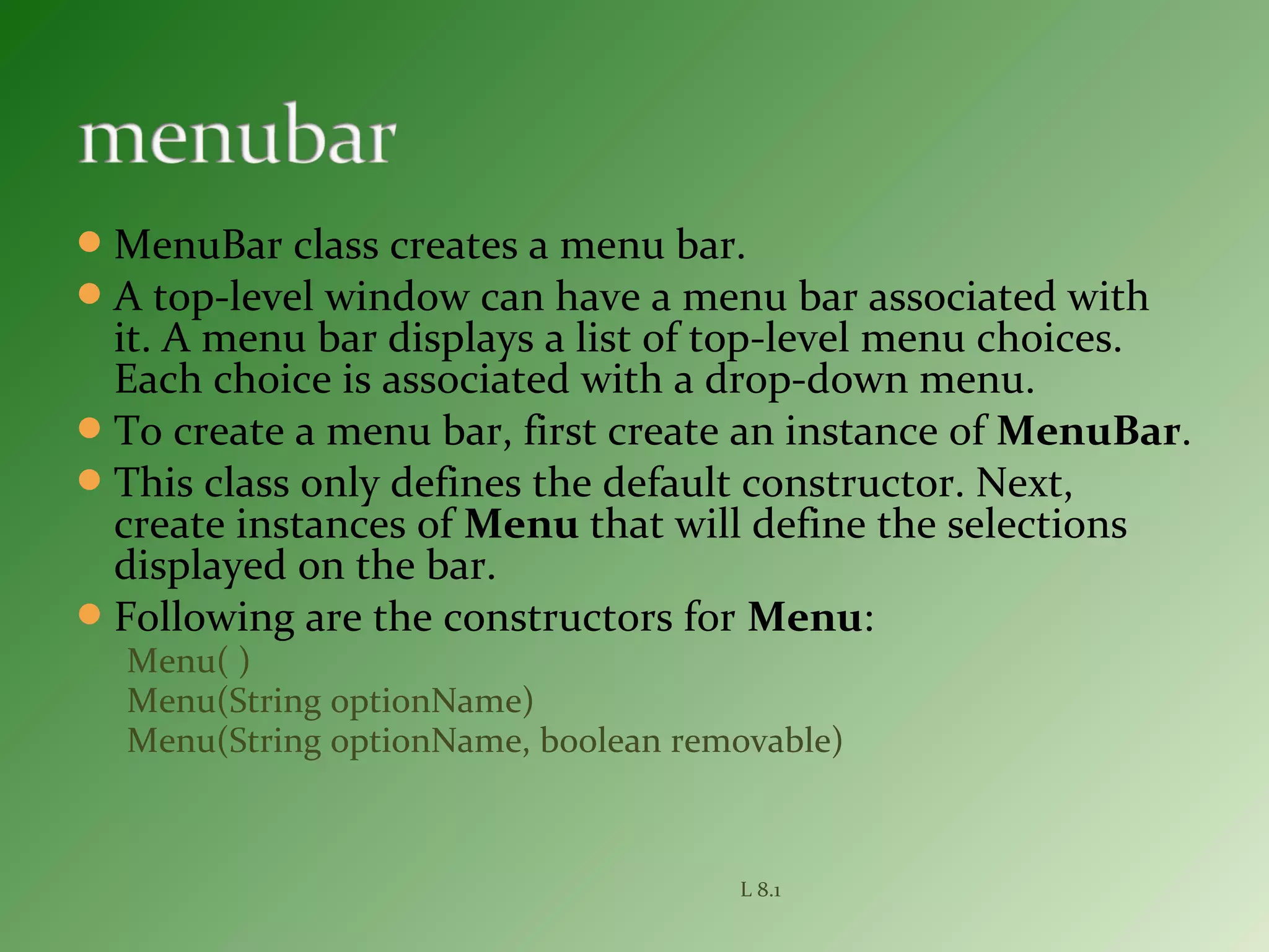 MenuBar class creates a menu bar.
A top-level window can have a menu bar associated with
it. A menu bar displays a list of top-level menu choices.
Each choice is associated with a drop-down menu.
To create a menu bar, first create an instance of MenuBar.
This class only defines the default constructor. Next,
create instances of Menu that will define the selections
displayed on the bar.
Following are the constructors for Menu:
Menu( )
Menu(String optionName)
Menu(String optionName, boolean removable)
L 8.1
 