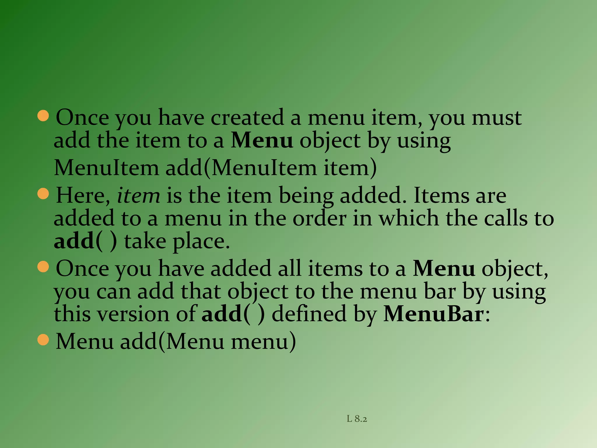 Once you have created a menu item, you must
add the item to a Menu object by using
MenuItem add(MenuItem item)
Here, item is the item being added. Items are
added to a menu in the order in which the calls to
add( ) take place.
Once you have added all items to a Menu object,
you can add that object to the menu bar by using
this version of add( ) defined by MenuBar:
Menu add(Menu menu)
L 8.2
 