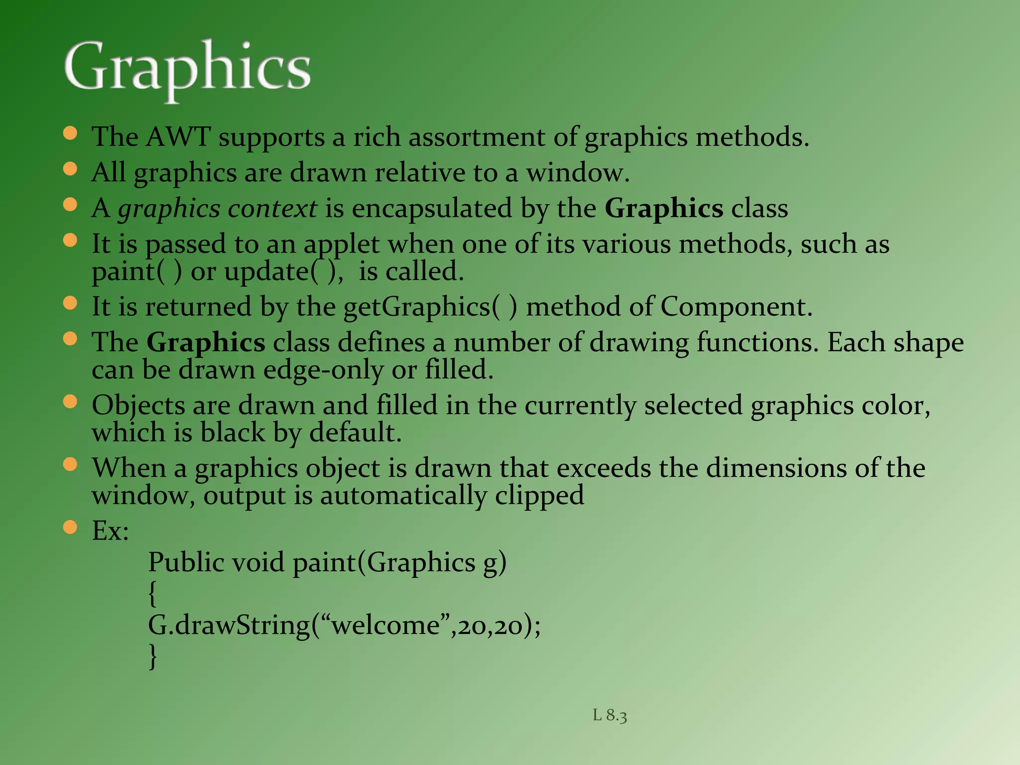  The AWT supports a rich assortment of graphics methods.
 All graphics are drawn relative to a window.
 A graphics context is encapsulated by the Graphics class
 It is passed to an applet when one of its various methods, such as
paint( ) or update( ), is called.
 It is returned by the getGraphics( ) method of Component.
 The Graphics class defines a number of drawing functions. Each shape
can be drawn edge-only or filled.
 Objects are drawn and filled in the currently selected graphics color,
which is black by default.
 When a graphics object is drawn that exceeds the dimensions of the
window, output is automatically clipped
 Ex:
Public void paint(Graphics g)
{
G.drawString(“welcome”,20,20);
}
L 8.3
 