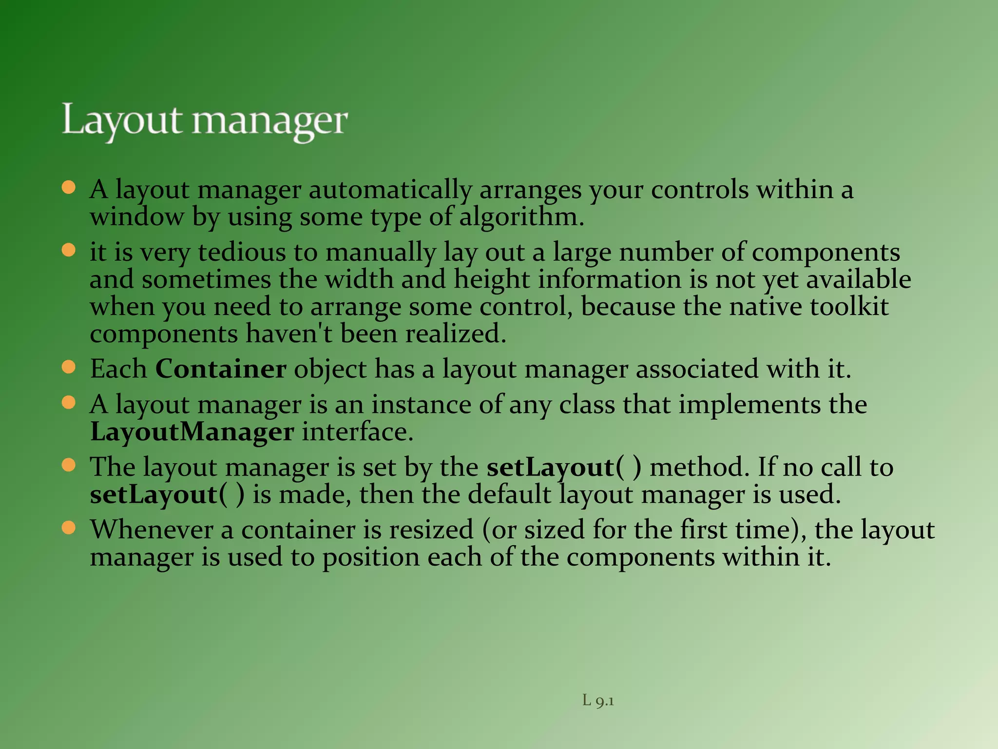 A layout manager automatically arranges your controls within a
window by using some type of algorithm.
 it is very tedious to manually lay out a large number of components
and sometimes the width and height information is not yet available
when you need to arrange some control, because the native toolkit
components haven't been realized.
 Each Container object has a layout manager associated with it.
 A layout manager is an instance of any class that implements the
LayoutManager interface.
 The layout manager is set by the setLayout( ) method. If no call to
setLayout( ) is made, then the default layout manager is used.
 Whenever a container is resized (or sized for the first time), the layout
manager is used to position each of the components within it.
L 9.1
 