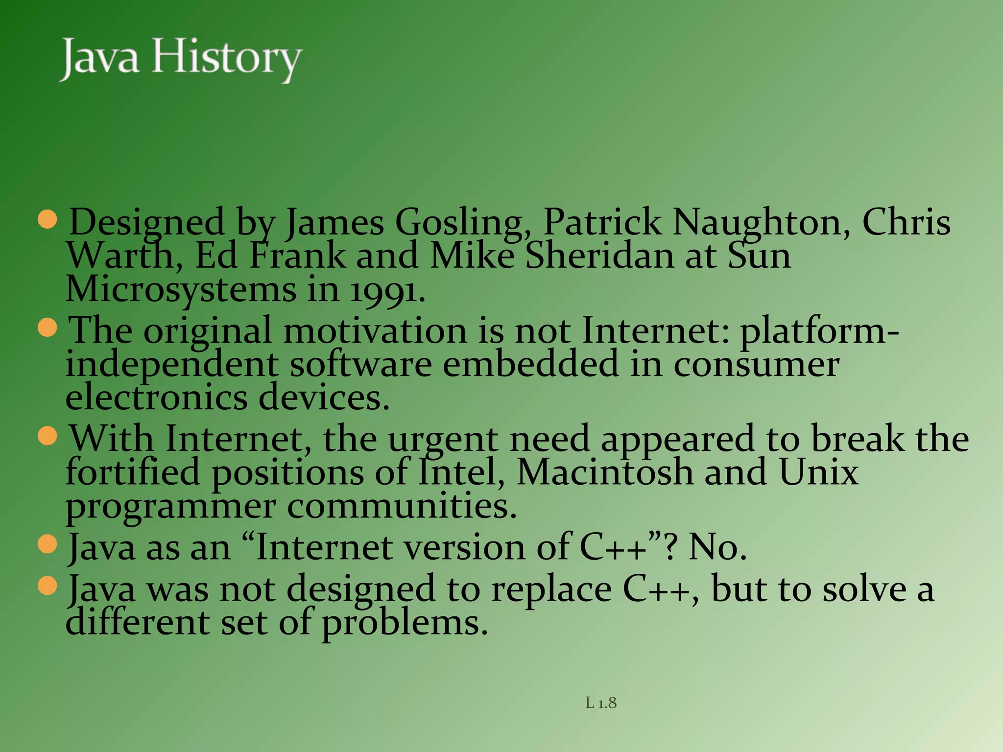 Designed by James Gosling, Patrick Naughton, Chris
Warth, Ed Frank and Mike Sheridan at Sun
Microsystems in 1991.
The original motivation is not Internet: platform-
independent software embedded in consumer
electronics devices.
With Internet, the urgent need appeared to break the
fortified positions of Intel, Macintosh and Unix
programmer communities.
Java as an “Internet version of C++”? No.
Java was not designed to replace C++, but to solve a
different set of problems.
L 1.8
 