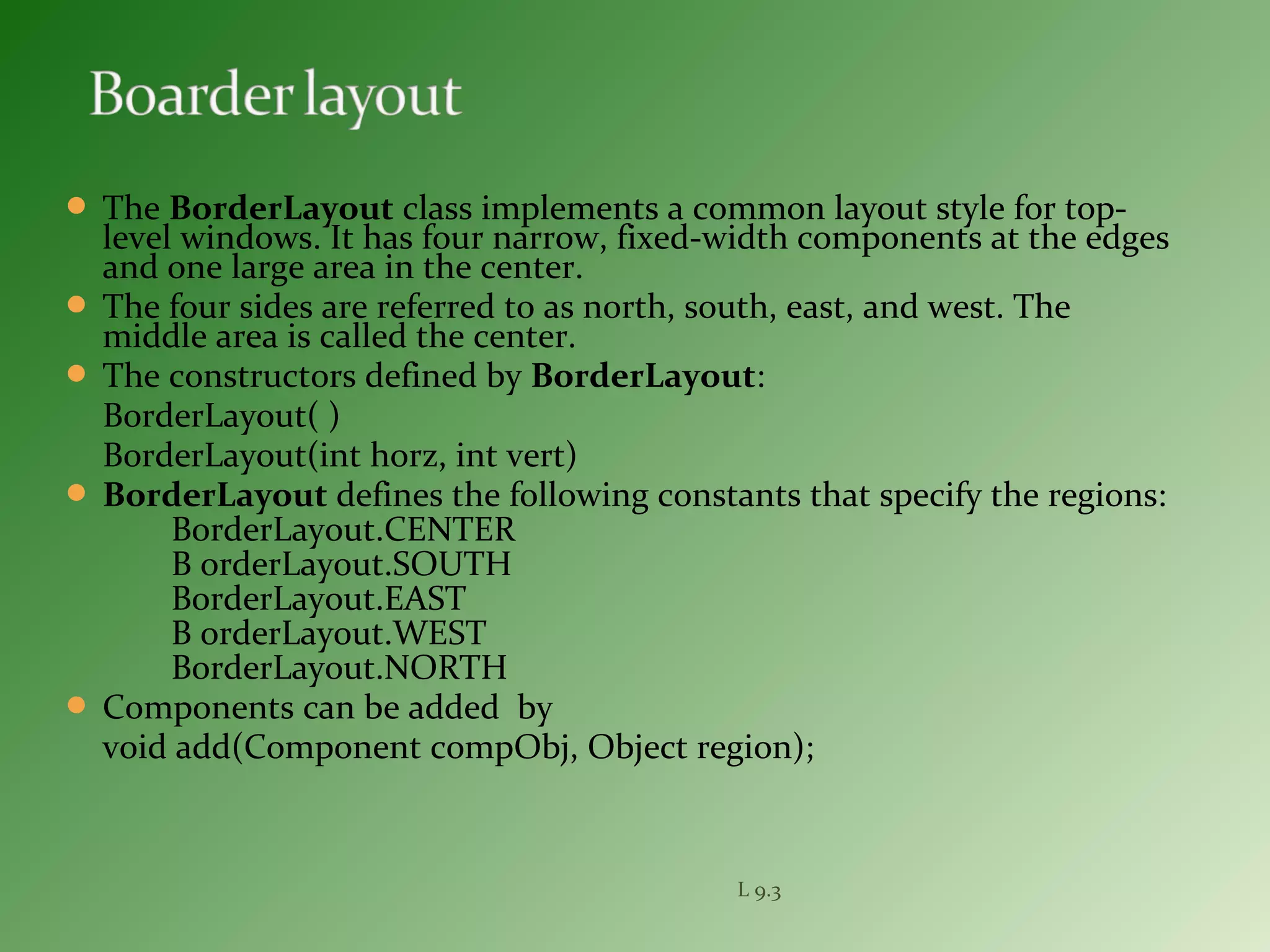  The BorderLayout class implements a common layout style for top-
level windows. It has four narrow, fixed-width components at the edges
and one large area in the center.
 The four sides are referred to as north, south, east, and west. The
middle area is called the center.
 The constructors defined by BorderLayout:
BorderLayout( )
BorderLayout(int horz, int vert)
 BorderLayout defines the following constants that specify the regions:
BorderLayout.CENTER
B orderLayout.SOUTH
BorderLayout.EAST
B orderLayout.WEST
BorderLayout.NORTH
 Components can be added by
void add(Component compObj, Object region);
L 9.3
 