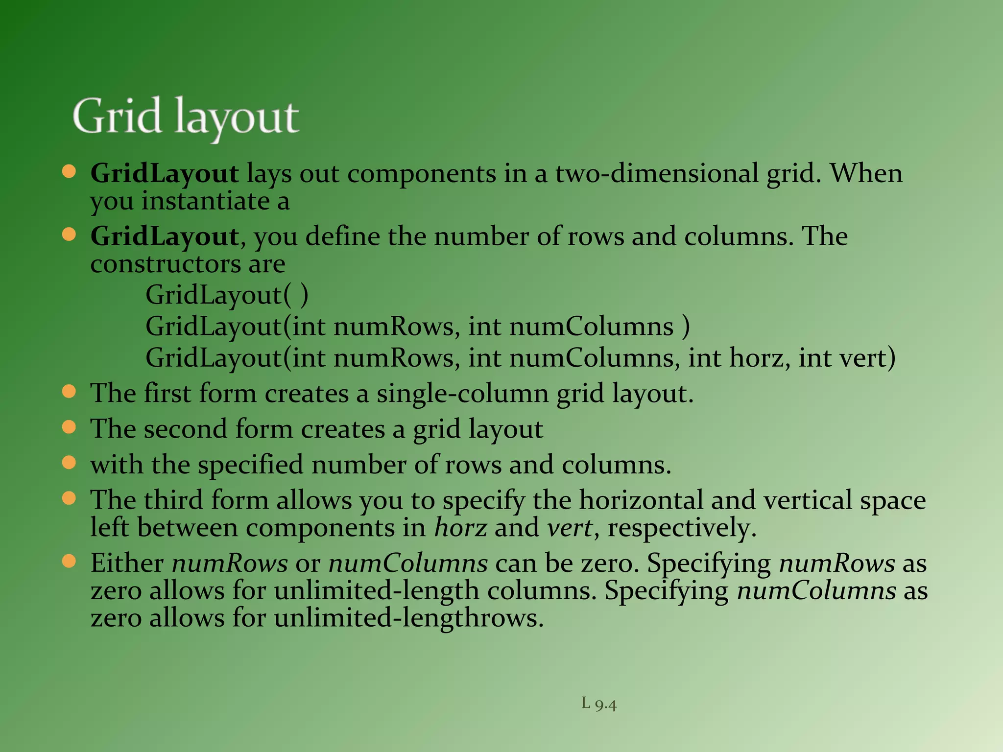  GridLayout lays out components in a two-dimensional grid. When
you instantiate a
 GridLayout, you define the number of rows and columns. The
constructors are
GridLayout( )
GridLayout(int numRows, int numColumns )
GridLayout(int numRows, int numColumns, int horz, int vert)
 The first form creates a single-column grid layout.
 The second form creates a grid layout
 with the specified number of rows and columns.
 The third form allows you to specify the horizontal and vertical space
left between components in horz and vert, respectively.
 Either numRows or numColumns can be zero. Specifying numRows as
zero allows for unlimited-length columns. Specifying numColumns as
zero allows for unlimited-lengthrows.
L 9.4
 