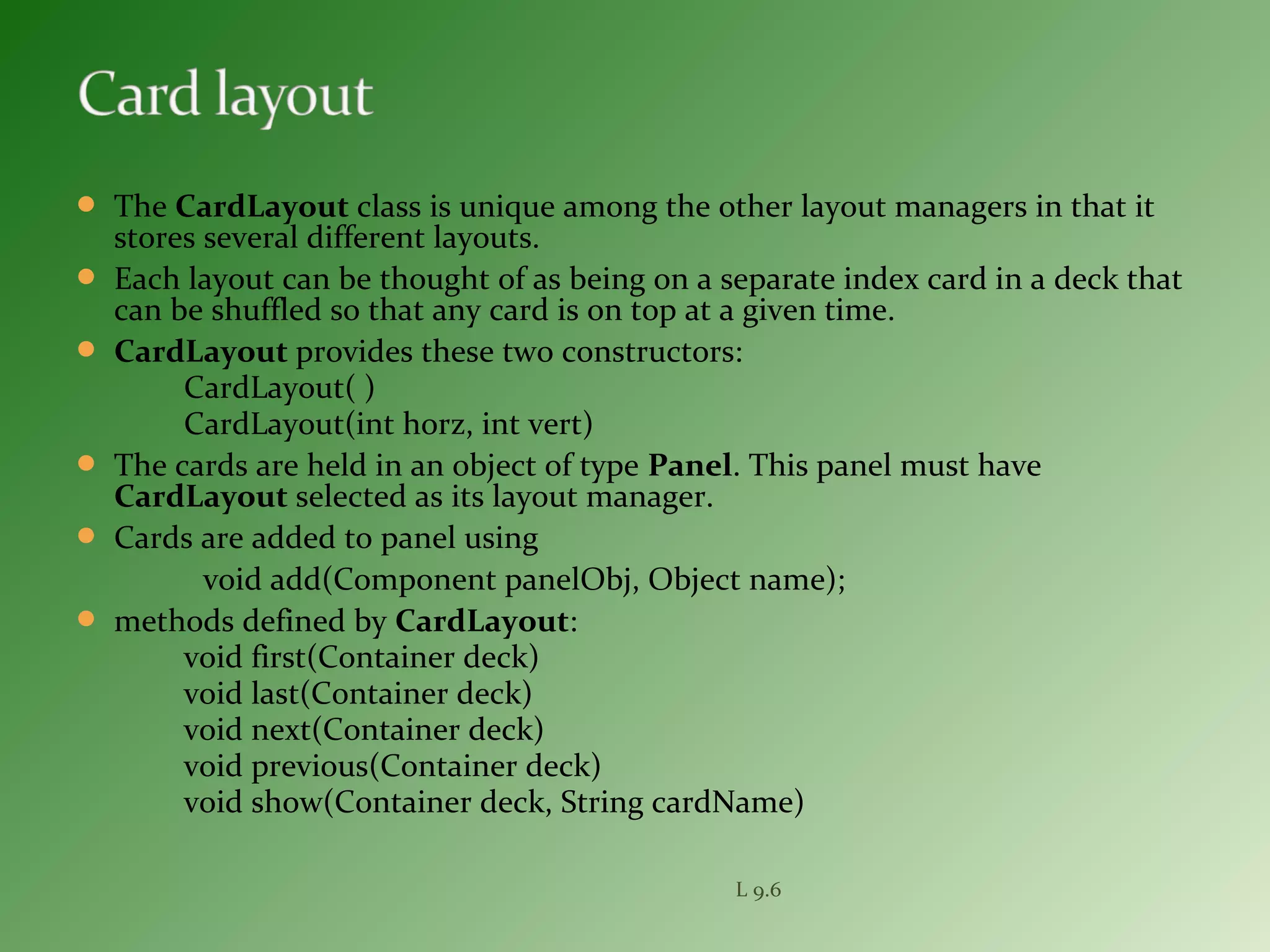  The CardLayout class is unique among the other layout managers in that it
stores several different layouts.
 Each layout can be thought of as being on a separate index card in a deck that
can be shuffled so that any card is on top at a given time.
 CardLayout provides these two constructors:
CardLayout( )
CardLayout(int horz, int vert)
 The cards are held in an object of type Panel. This panel must have
CardLayout selected as its layout manager.
 Cards are added to panel using
void add(Component panelObj, Object name);
 methods defined by CardLayout:
void first(Container deck)
void last(Container deck)
void next(Container deck)
void previous(Container deck)
void show(Container deck, String cardName)
L 9.6
 