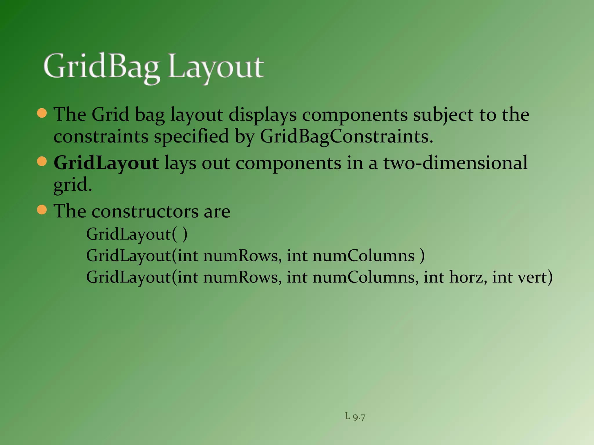 The Grid bag layout displays components subject to the
constraints specified by GridBagConstraints.
GridLayout lays out components in a two-dimensional
grid.
The constructors are
GridLayout( )
GridLayout(int numRows, int numColumns )
GridLayout(int numRows, int numColumns, int horz, int vert)
L 9.7
 
