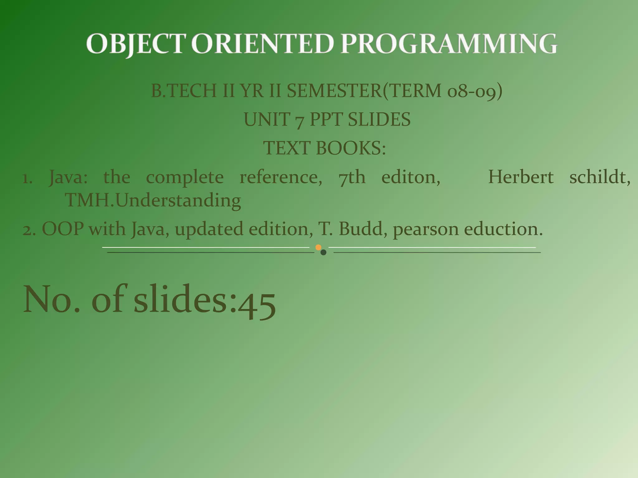B.TECH II YR II SEMESTER(TERM 08-09)
UNIT 7 PPT SLIDES
TEXT BOOKS:
1. Java: the complete reference, 7th editon, Herbert schildt,
TMH.Understanding
2. OOP with Java, updated edition, T. Budd, pearson eduction.
No. of slides:45
 