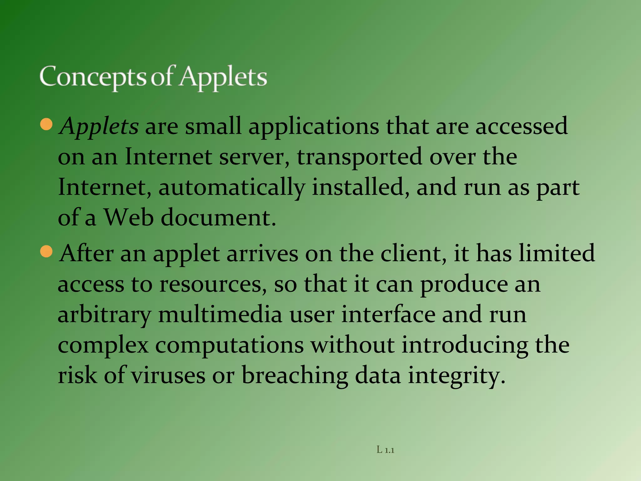 Applets are small applications that are accessed
on an Internet server, transported over the
Internet, automatically installed, and run as part
of a Web document.
After an applet arrives on the client, it has limited
access to resources, so that it can produce an
arbitrary multimedia user interface and run
complex computations without introducing the
risk of viruses or breaching data integrity.
L 1.1
 