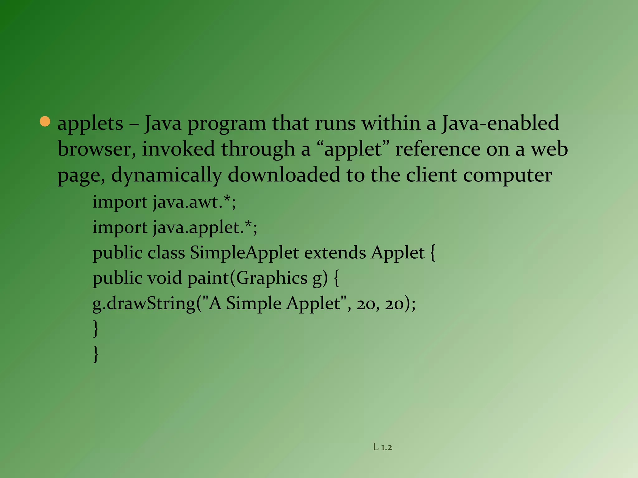 applets – Java program that runs within a Java-enabled
browser, invoked through a “applet” reference on a web
page, dynamically downloaded to the client computer
import java.awt.*;
import java.applet.*;
public class SimpleApplet extends Applet {
public void paint(Graphics g) {
g.drawString("A Simple Applet", 20, 20);
}
}
L 1.2
 