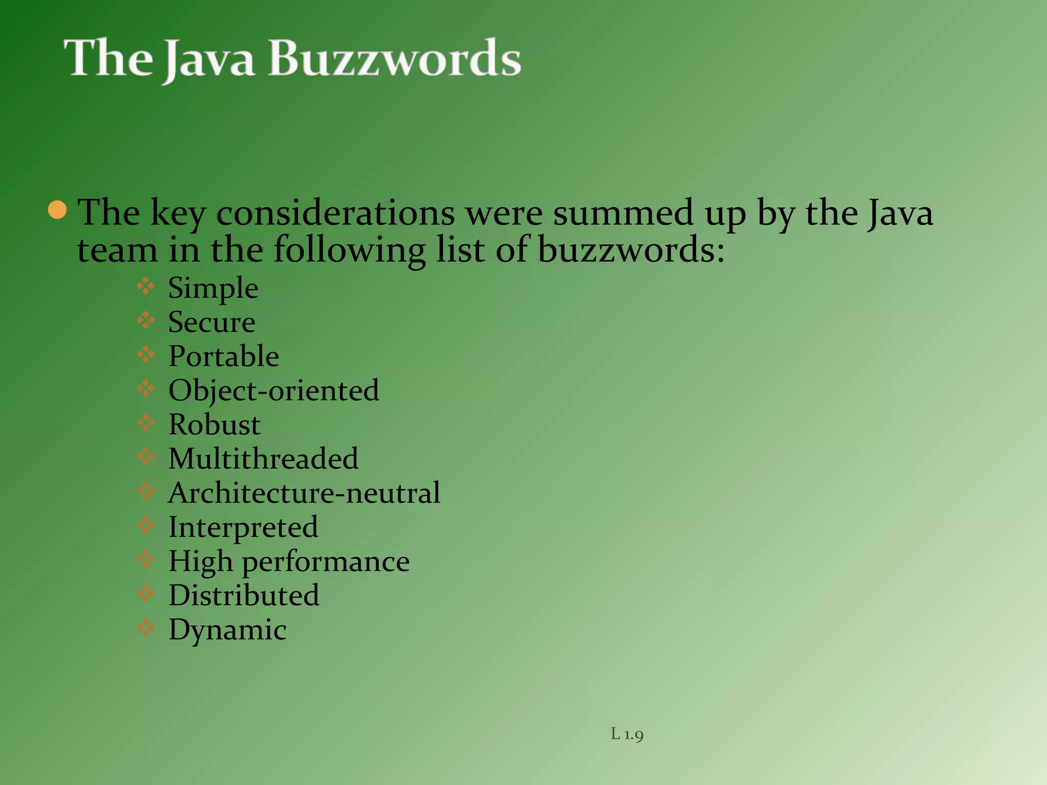 The key considerations were summed up by the Java
team in the following list of buzzwords:
 Simple
 Secure
 Portable
 Object-oriented
 Robust
 Multithreaded
 Architecture-neutral
 Interpreted
 High performance
 Distributed
 Dynamic
L 1.9
 