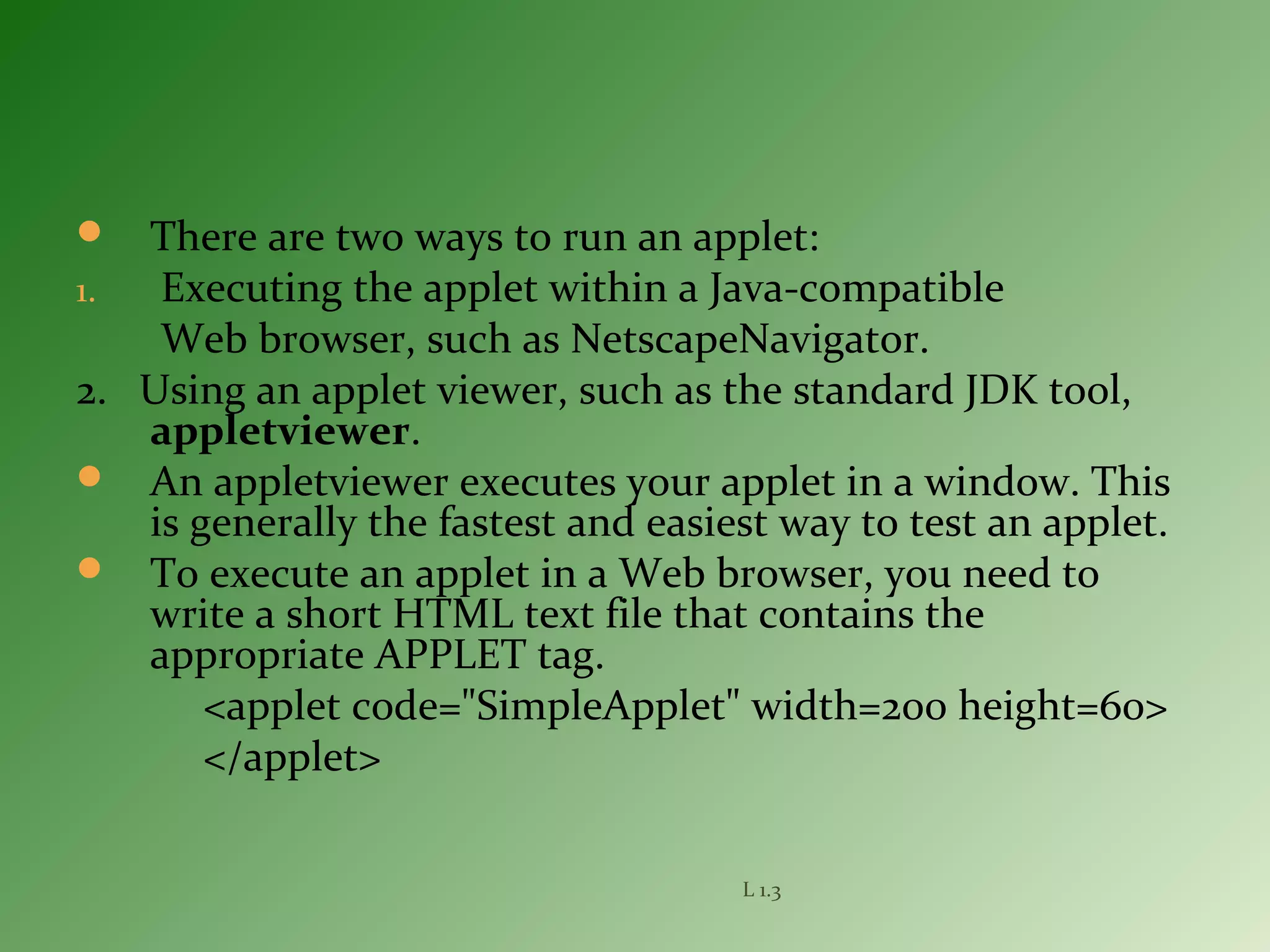  There are two ways to run an applet:
1. Executing the applet within a Java-compatible
Web browser, such as NetscapeNavigator.
2. Using an applet viewer, such as the standard JDK tool,
appletviewer.
 An appletviewer executes your applet in a window. This
is generally the fastest and easiest way to test an applet.
 To execute an applet in a Web browser, you need to
write a short HTML text file that contains the
appropriate APPLET tag.
<applet code="SimpleApplet" width=200 height=60>
</applet>
L 1.3
 
