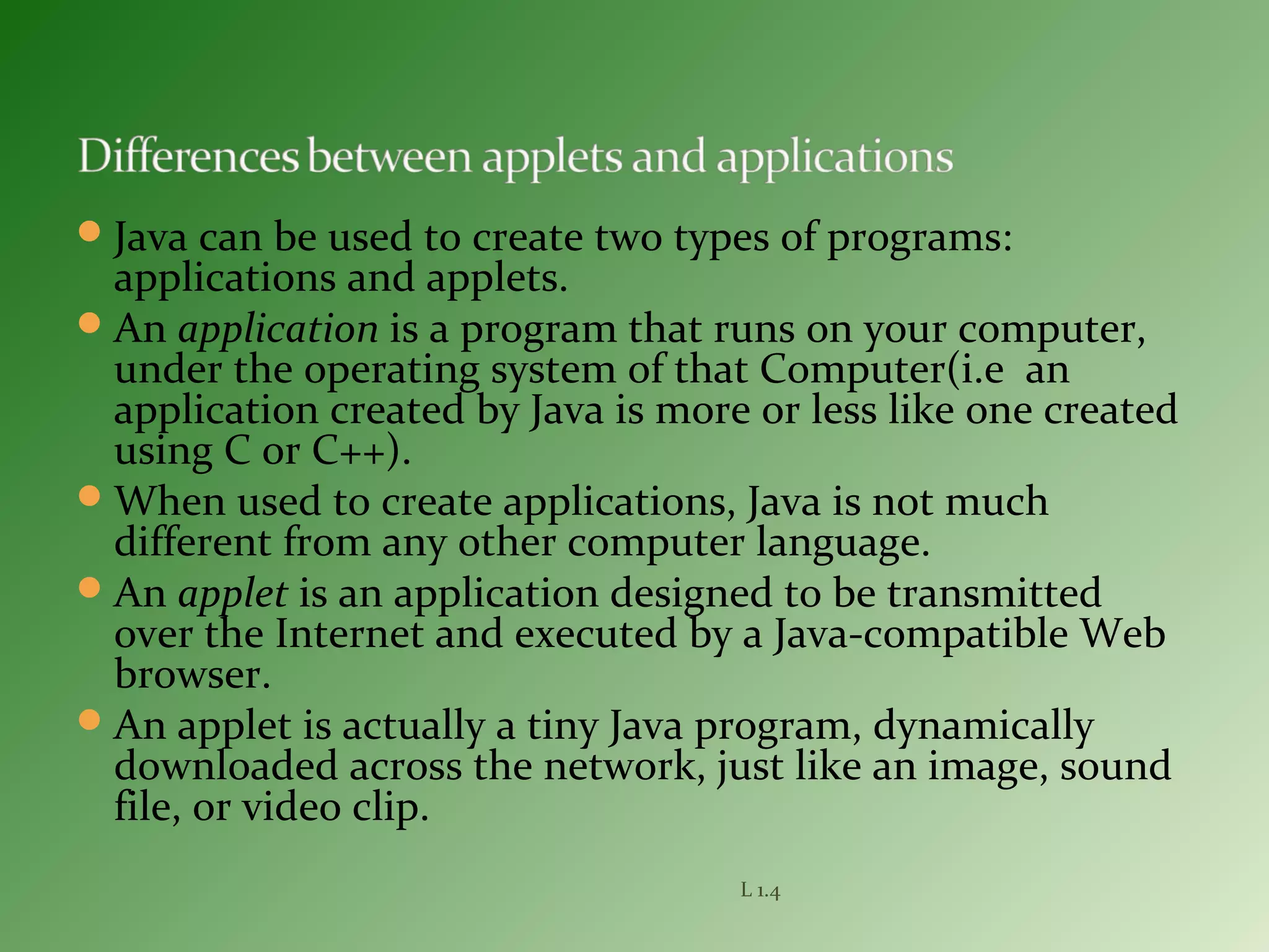 Java can be used to create two types of programs:
applications and applets.
An application is a program that runs on your computer,
under the operating system of that Computer(i.e an
application created by Java is more or less like one created
using C or C++).
When used to create applications, Java is not much
different from any other computer language.
An applet is an application designed to be transmitted
over the Internet and executed by a Java-compatible Web
browser.
An applet is actually a tiny Java program, dynamically
downloaded across the network, just like an image, sound
file, or video clip.
L 1.4
 