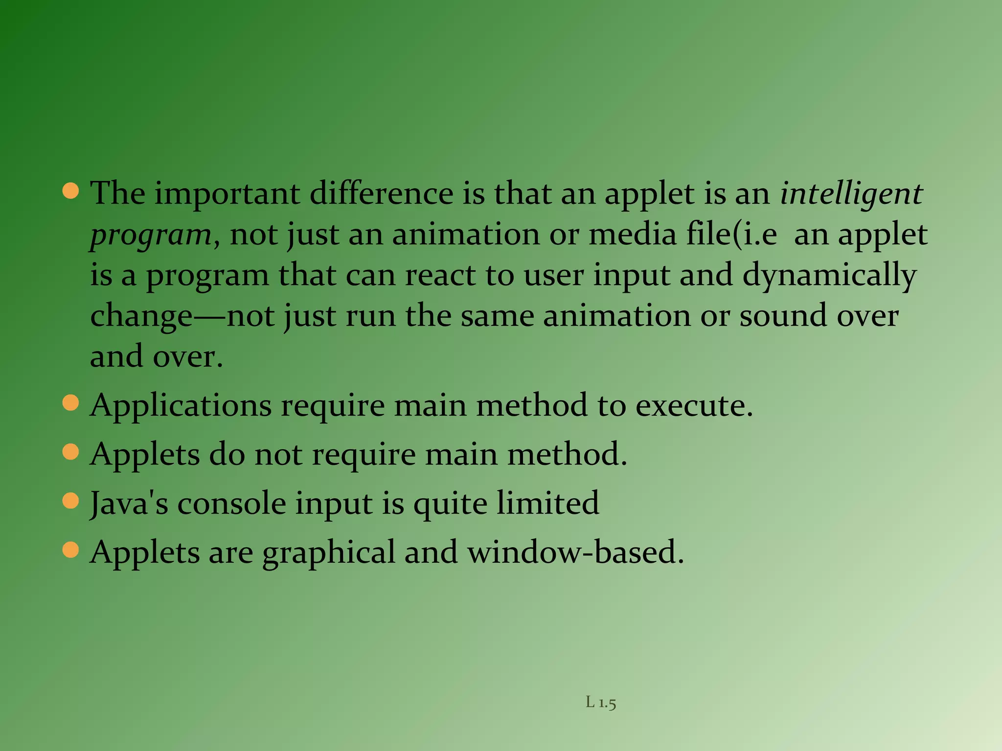 The important difference is that an applet is an intelligent
program, not just an animation or media file(i.e an applet
is a program that can react to user input and dynamically
change—not just run the same animation or sound over
and over.
Applications require main method to execute.
Applets do not require main method.
Java's console input is quite limited
Applets are graphical and window-based.
L 1.5
 