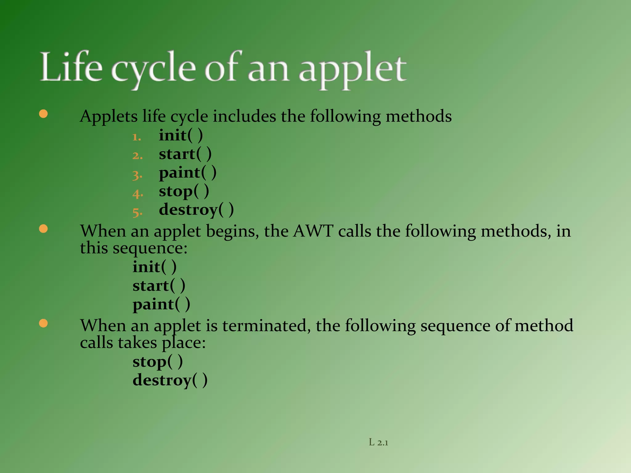  Applets life cycle includes the following methods
1. init( )
2. start( )
3. paint( )
4. stop( )
5. destroy( )
 When an applet begins, the AWT calls the following methods, in
this sequence:
init( )
start( )
paint( )
 When an applet is terminated, the following sequence of method
calls takes place:
stop( )
destroy( )
L 2.1
 