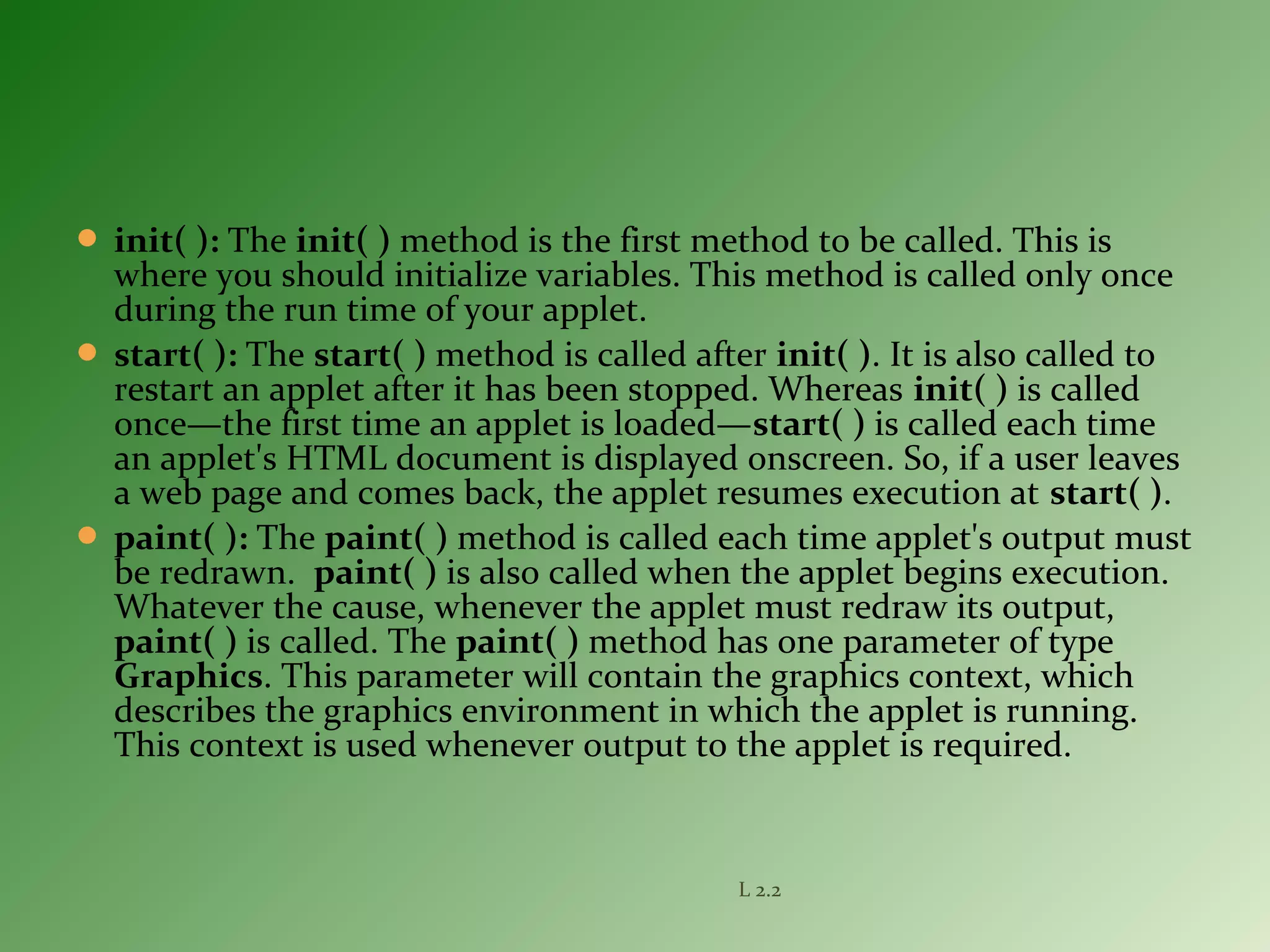  init( ): The init( ) method is the first method to be called. This is
where you should initialize variables. This method is called only once
during the run time of your applet.
 start( ): The start( ) method is called after init( ). It is also called to
restart an applet after it has been stopped. Whereas init( ) is called
once—the first time an applet is loaded—start( ) is called each time
an applet's HTML document is displayed onscreen. So, if a user leaves
a web page and comes back, the applet resumes execution at start( ).
 paint( ): The paint( ) method is called each time applet's output must
be redrawn. paint( ) is also called when the applet begins execution.
Whatever the cause, whenever the applet must redraw its output,
paint( ) is called. The paint( ) method has one parameter of type
Graphics. This parameter will contain the graphics context, which
describes the graphics environment in which the applet is running.
This context is used whenever output to the applet is required.
L 2.2
 