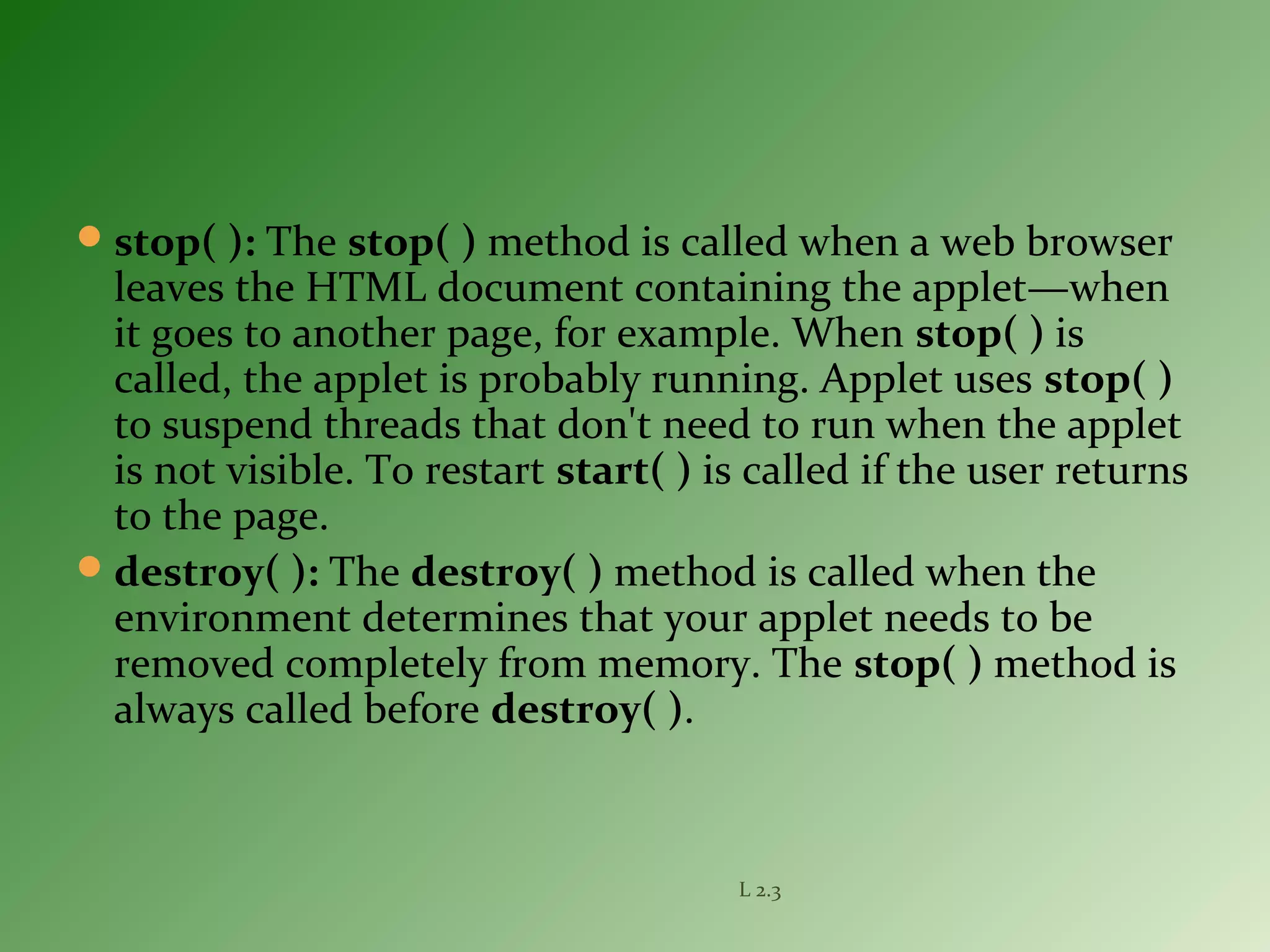 stop( ): The stop( ) method is called when a web browser
leaves the HTML document containing the applet—when
it goes to another page, for example. When stop( ) is
called, the applet is probably running. Applet uses stop( )
to suspend threads that don't need to run when the applet
is not visible. To restart start( ) is called if the user returns
to the page.
destroy( ): The destroy( ) method is called when the
environment determines that your applet needs to be
removed completely from memory. The stop( ) method is
always called before destroy( ).
L 2.3
 