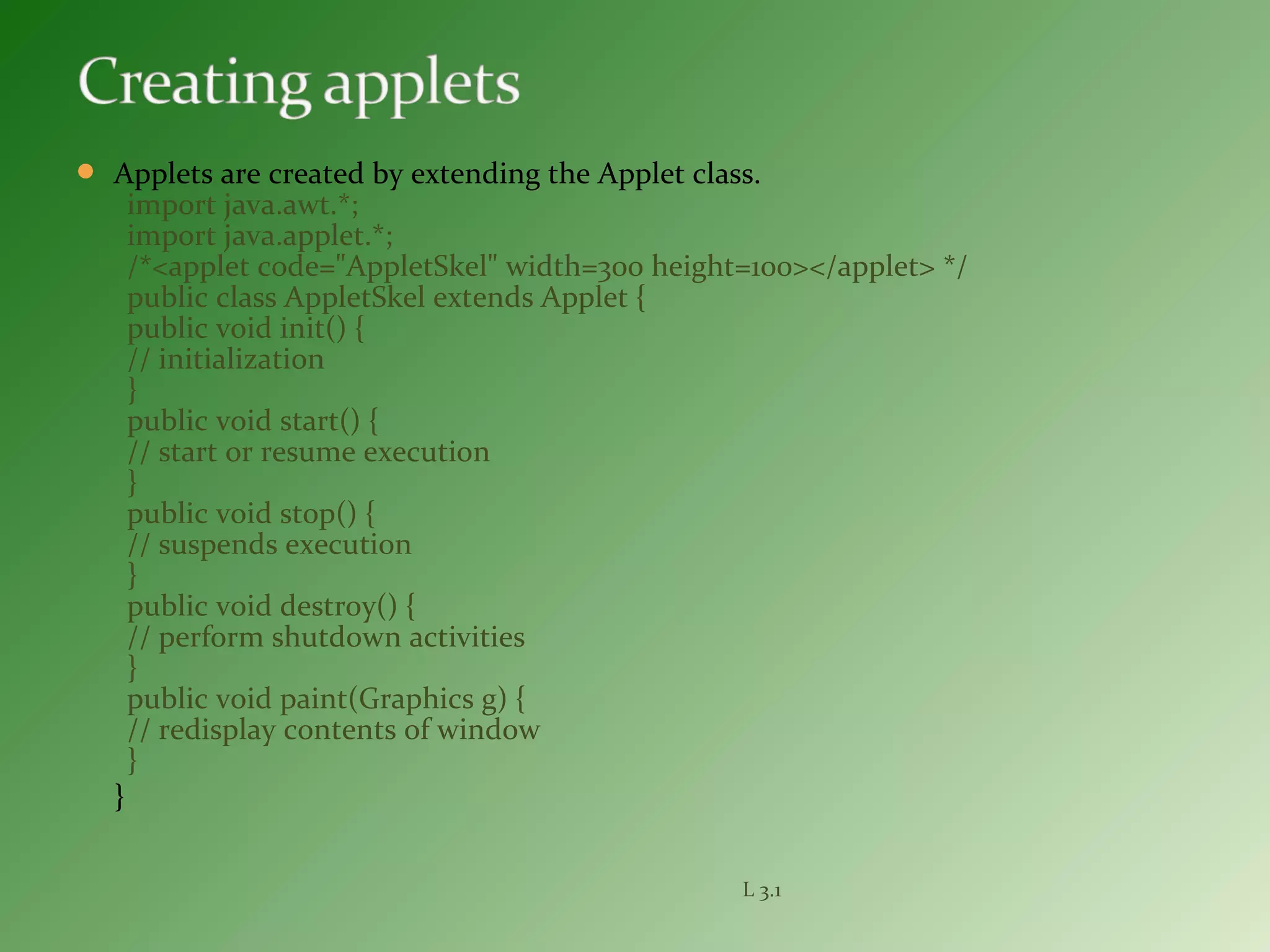  Applets are created by extending the Applet class.
import java.awt.*;
import java.applet.*;
/*<applet code="AppletSkel" width=300 height=100></applet> */
public class AppletSkel extends Applet {
public void init() {
// initialization
}
public void start() {
// start or resume execution
}
public void stop() {
// suspends execution
}
public void destroy() {
// perform shutdown activities
}
public void paint(Graphics g) {
// redisplay contents of window
}
}
L 3.1
 