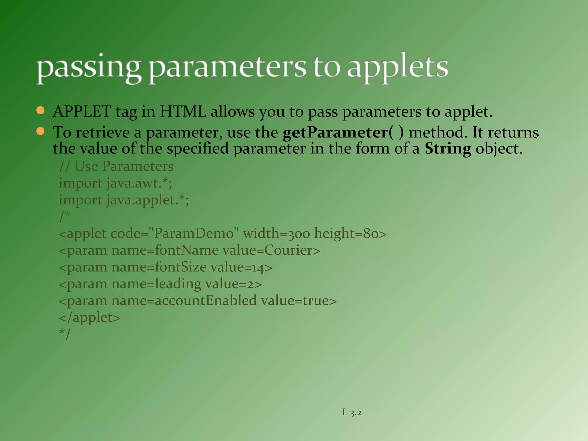  APPLET tag in HTML allows you to pass parameters to applet.
 To retrieve a parameter, use the getParameter( ) method. It returns
the value of the specified parameter in the form of a String object.
// Use Parameters
import java.awt.*;
import java.applet.*;
/*
<applet code="ParamDemo" width=300 height=80>
<param name=fontName value=Courier>
<param name=fontSize value=14>
<param name=leading value=2>
<param name=accountEnabled value=true>
</applet>
*/
L 3.2
 