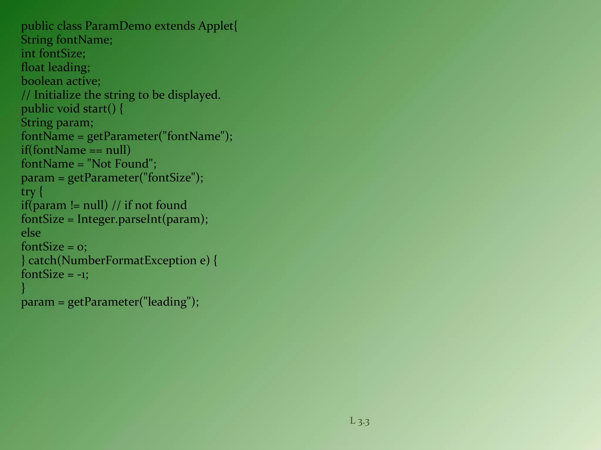 public class ParamDemo extends Applet{
String fontName;
int fontSize;
float leading;
boolean active;
// Initialize the string to be displayed.
public void start() {
String param;
fontName = getParameter("fontName");
if(fontName == null)
fontName = "Not Found";
param = getParameter("fontSize");
try {
if(param != null) // if not found
fontSize = Integer.parseInt(param);
else
fontSize = 0;
} catch(NumberFormatException e) {
fontSize = -1;
}
param = getParameter("leading");
L 3.3
 