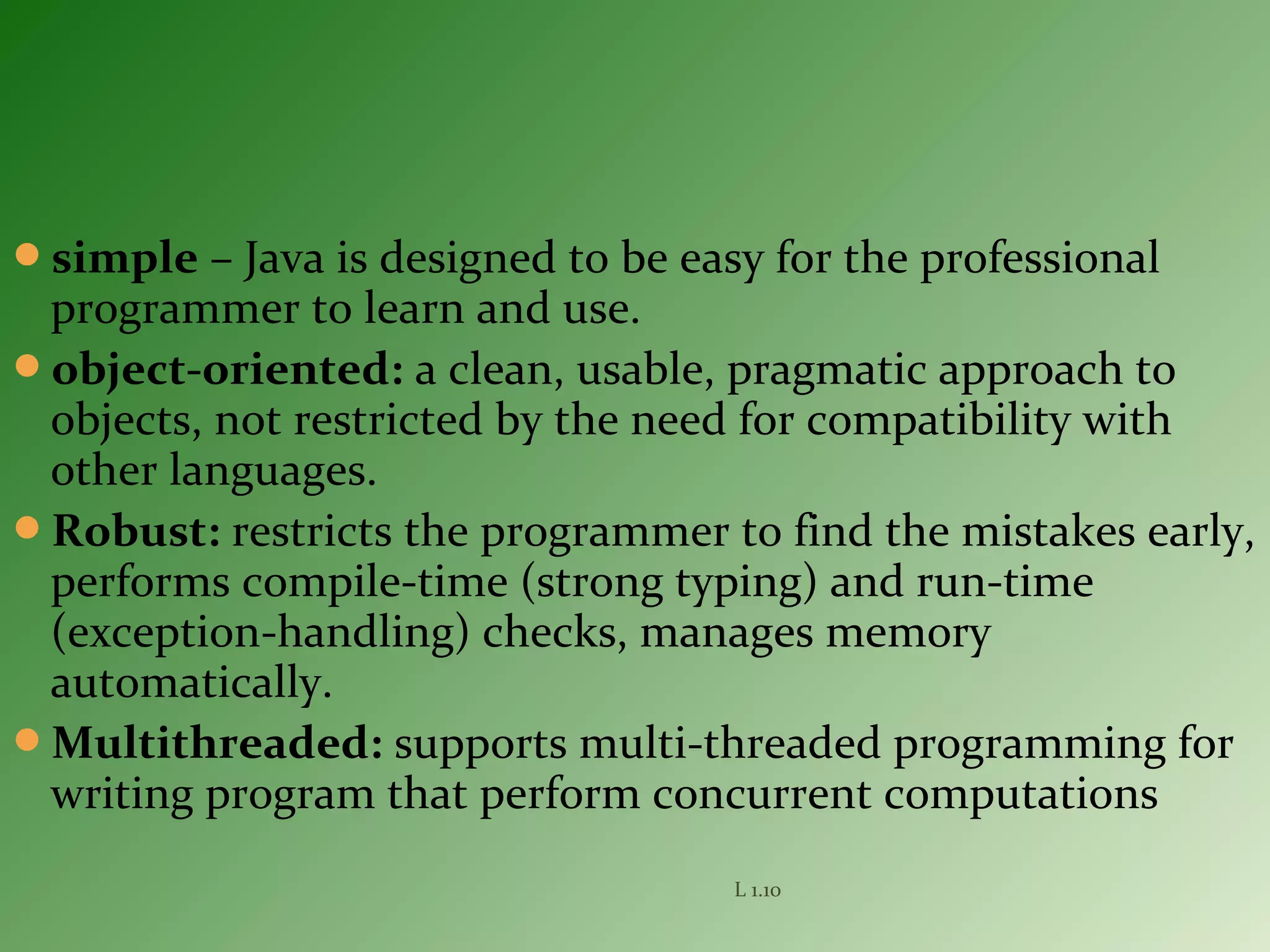 simple – Java is designed to be easy for the professional
programmer to learn and use.
object-oriented: a clean, usable, pragmatic approach to
objects, not restricted by the need for compatibility with
other languages.
Robust: restricts the programmer to find the mistakes early,
performs compile-time (strong typing) and run-time
(exception-handling) checks, manages memory
automatically.
Multithreaded: supports multi-threaded programming for
writing program that perform concurrent computations
L 1.10
 