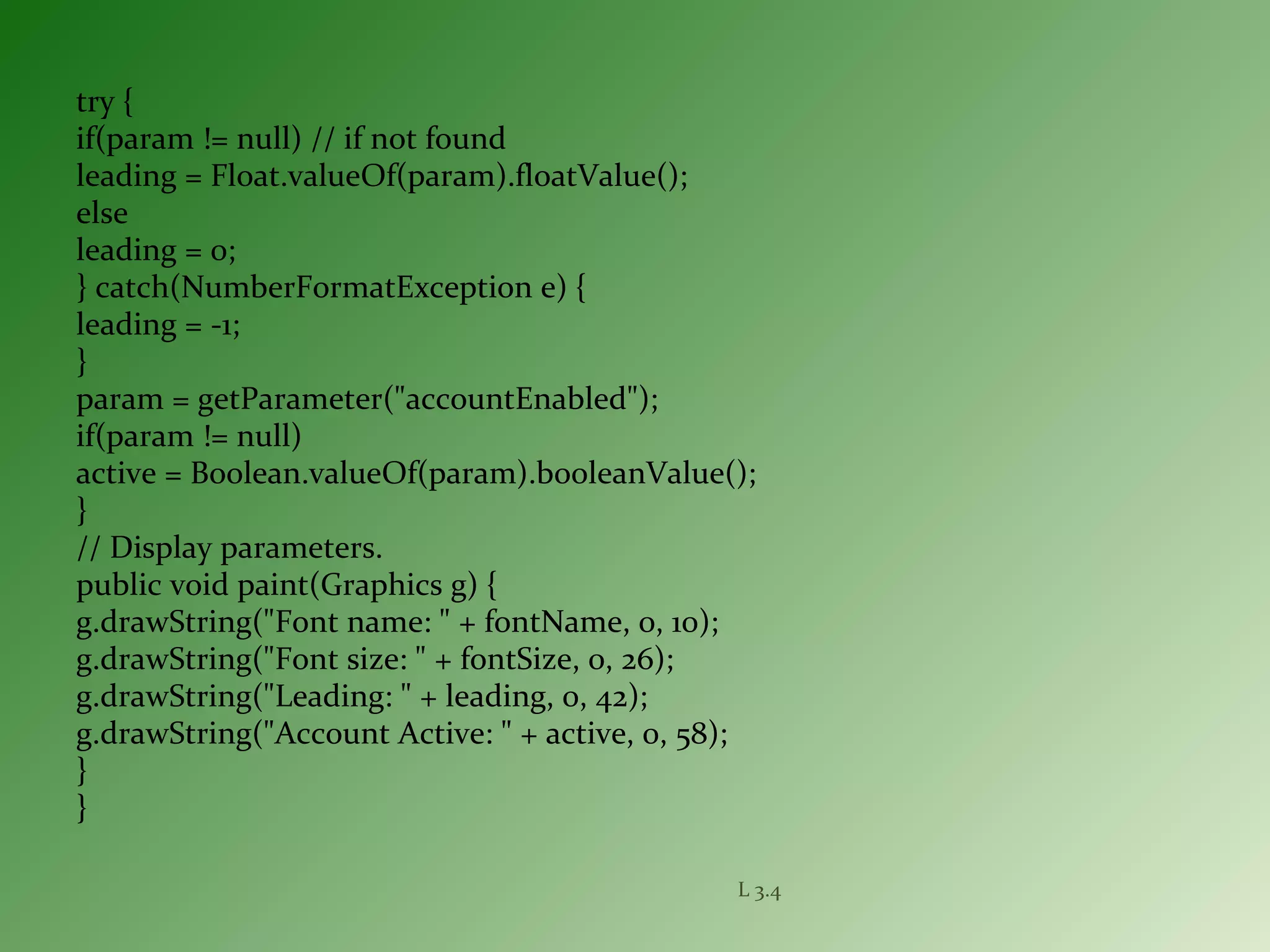 try {
if(param != null) // if not found
leading = Float.valueOf(param).floatValue();
else
leading = 0;
} catch(NumberFormatException e) {
leading = -1;
}
param = getParameter("accountEnabled");
if(param != null)
active = Boolean.valueOf(param).booleanValue();
}
// Display parameters.
public void paint(Graphics g) {
g.drawString("Font name: " + fontName, 0, 10);
g.drawString("Font size: " + fontSize, 0, 26);
g.drawString("Leading: " + leading, 0, 42);
g.drawString("Account Active: " + active, 0, 58);
}
}
L 3.4
 
