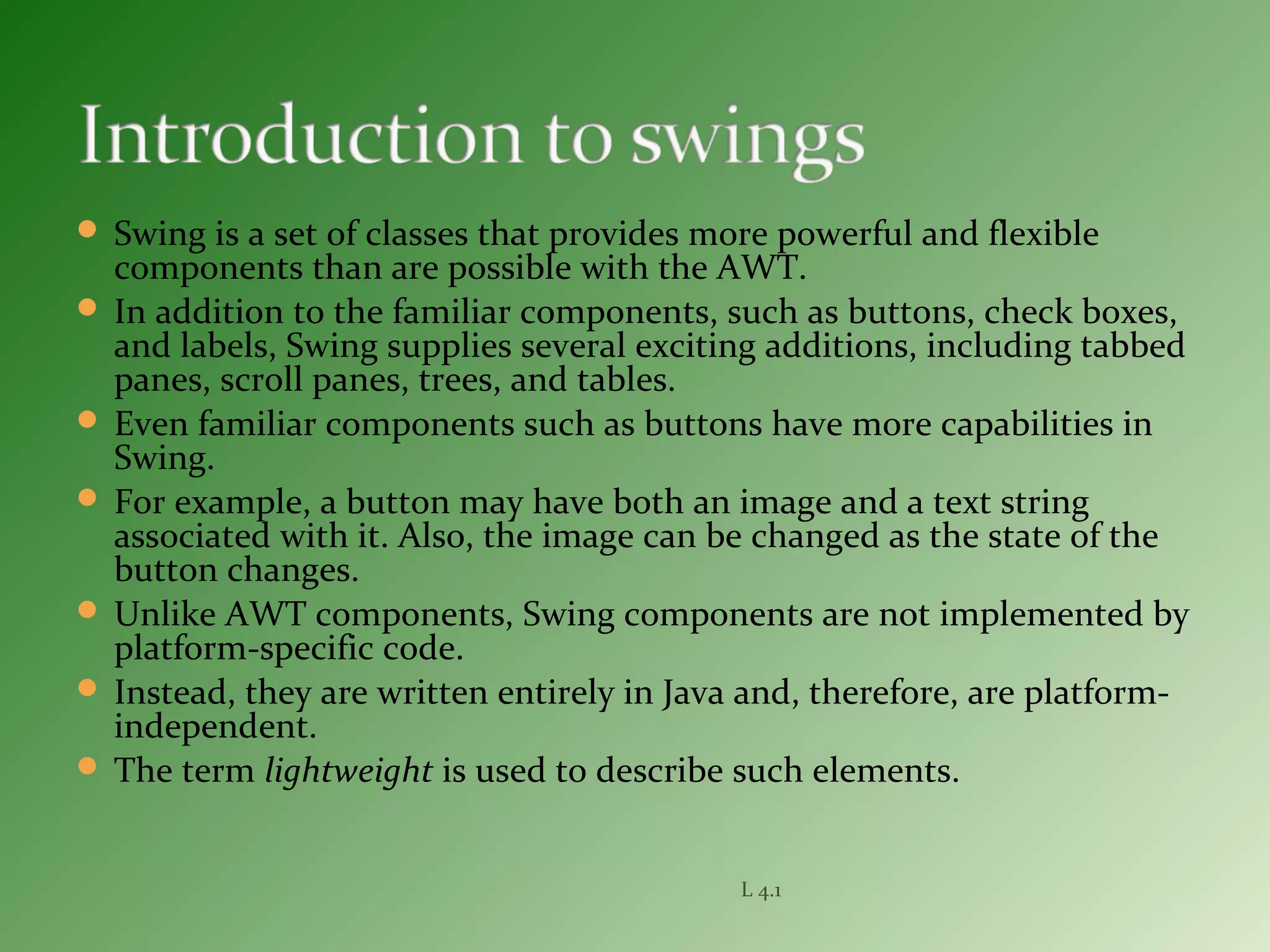  Swing is a set of classes that provides more powerful and flexible
components than are possible with the AWT.
 In addition to the familiar components, such as buttons, check boxes,
and labels, Swing supplies several exciting additions, including tabbed
panes, scroll panes, trees, and tables.
 Even familiar components such as buttons have more capabilities in
Swing.
 For example, a button may have both an image and a text string
associated with it. Also, the image can be changed as the state of the
button changes.
 Unlike AWT components, Swing components are not implemented by
platform-specific code.
 Instead, they are written entirely in Java and, therefore, are platform-
independent.
 The term lightweight is used to describe such elements.
L 4.1
 