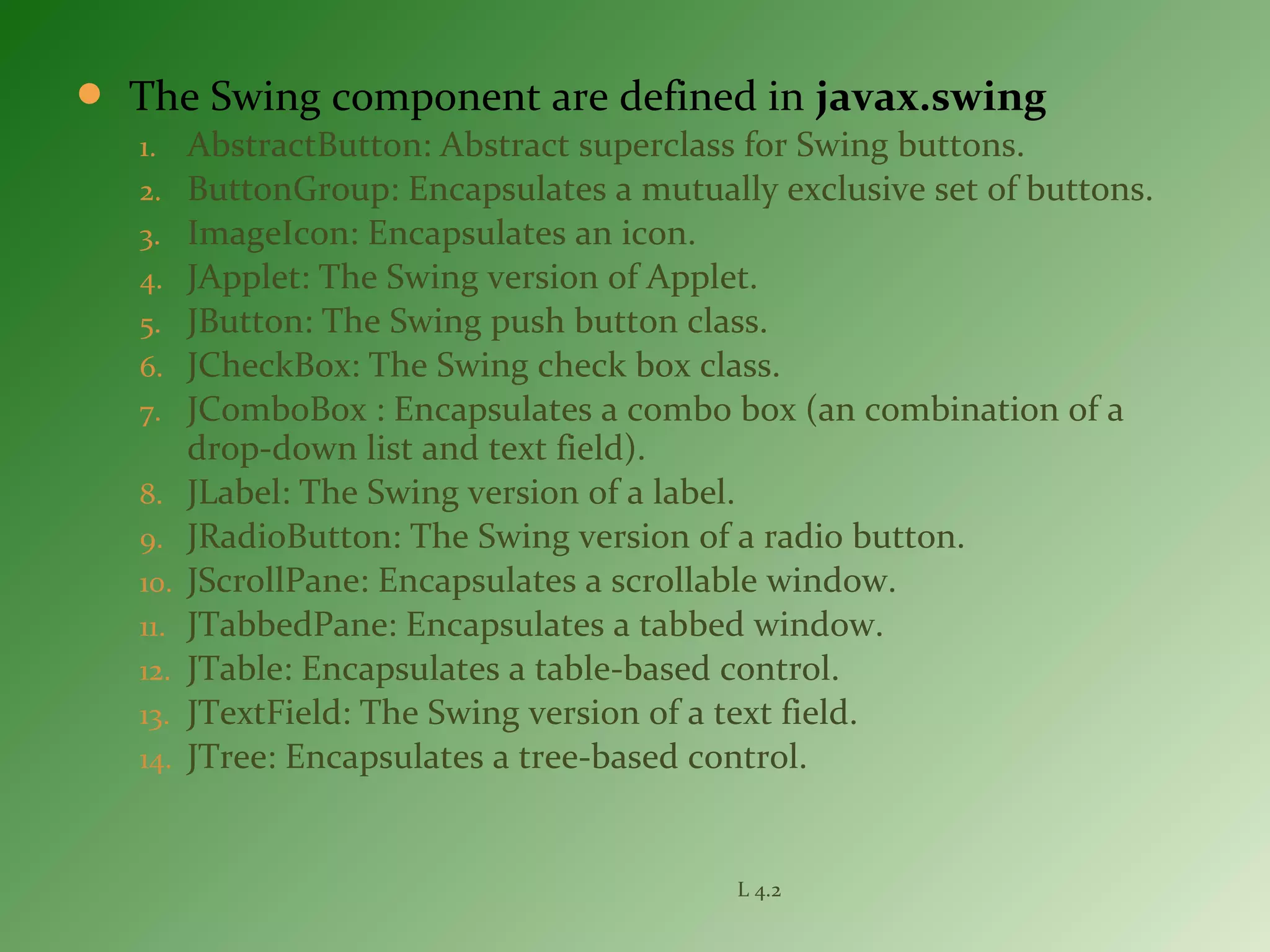  The Swing component are defined in javax.swing
1. AbstractButton: Abstract superclass for Swing buttons.
2. ButtonGroup: Encapsulates a mutually exclusive set of buttons.
3. ImageIcon: Encapsulates an icon.
4. JApplet: The Swing version of Applet.
5. JButton: The Swing push button class.
6. JCheckBox: The Swing check box class.
7. JComboBox : Encapsulates a combo box (an combination of a
drop-down list and text field).
8. JLabel: The Swing version of a label.
9. JRadioButton: The Swing version of a radio button.
10. JScrollPane: Encapsulates a scrollable window.
11. JTabbedPane: Encapsulates a tabbed window.
12. JTable: Encapsulates a table-based control.
13. JTextField: The Swing version of a text field.
14. JTree: Encapsulates a tree-based control.
L 4.2
 
