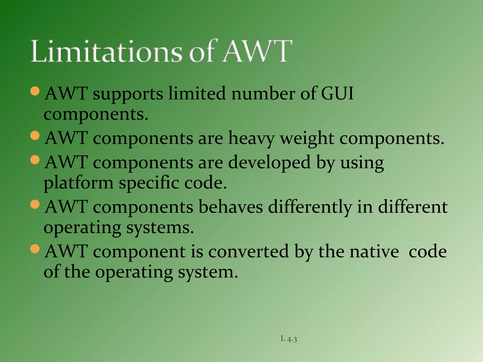 AWT supports limited number of GUI
components.
AWT components are heavy weight components.
AWT components are developed by using
platform specific code.
AWT components behaves differently in different
operating systems.
AWT component is converted by the native code
of the operating system.
L 4.3
 