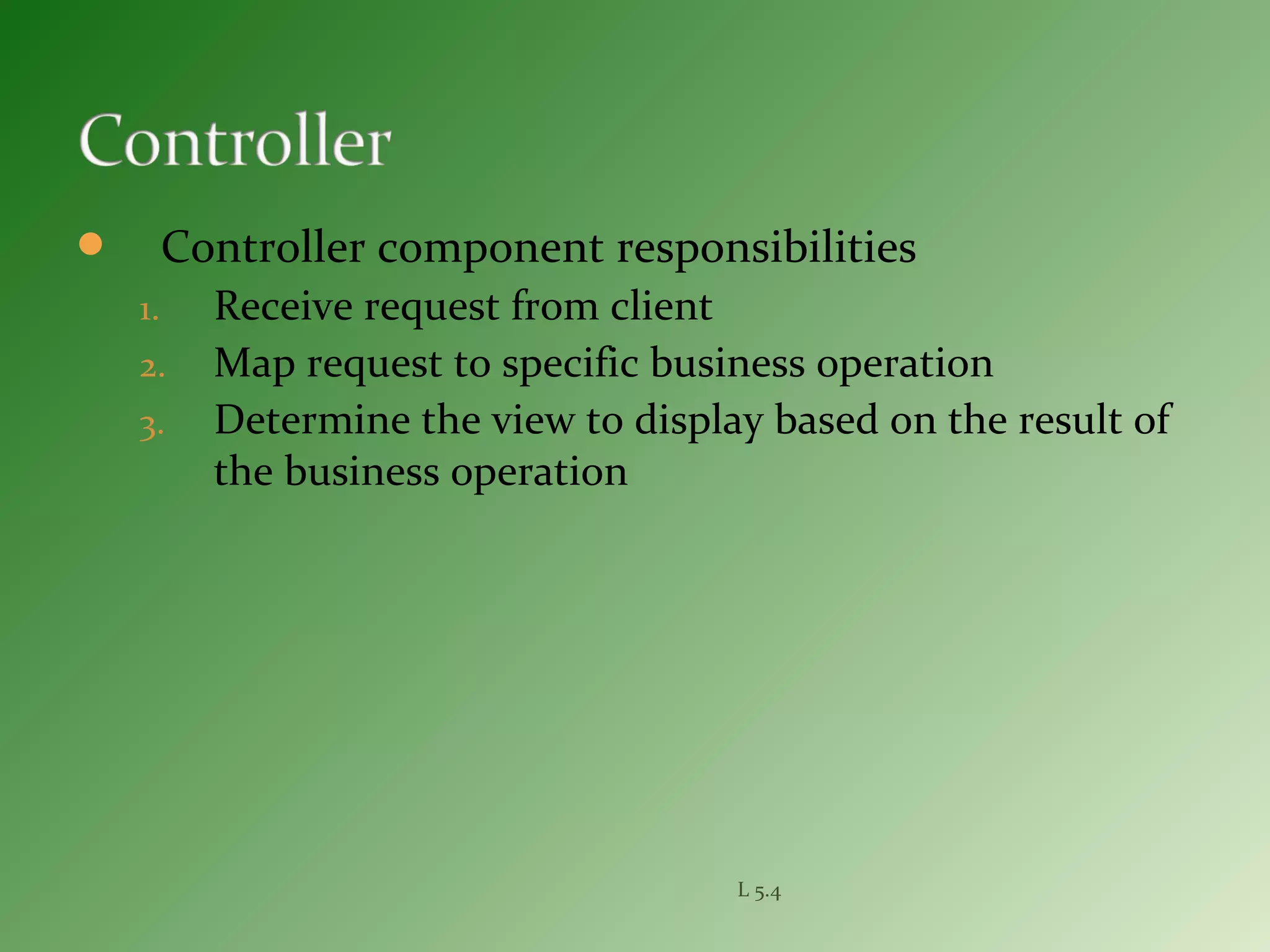  Controller component responsibilities
1. Receive request from client
2. Map request to specific business operation
3. Determine the view to display based on the result of
the business operation
L 5.4
 