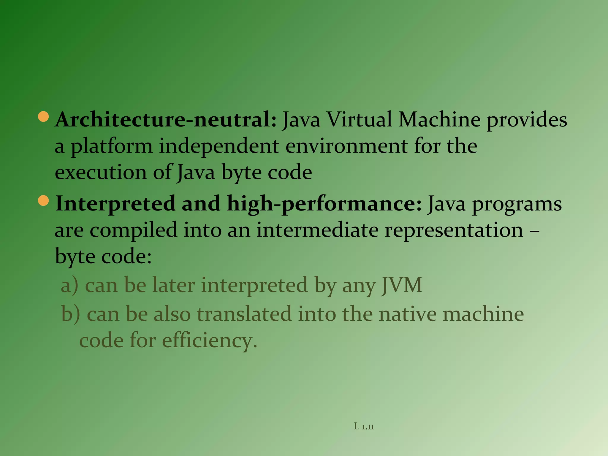 Architecture-neutral: Java Virtual Machine provides
a platform independent environment for the
execution of Java byte code
Interpreted and high-performance: Java programs
are compiled into an intermediate representation –
byte code:
a) can be later interpreted by any JVM
b) can be also translated into the native machine
code for efficiency.
L 1.11
 