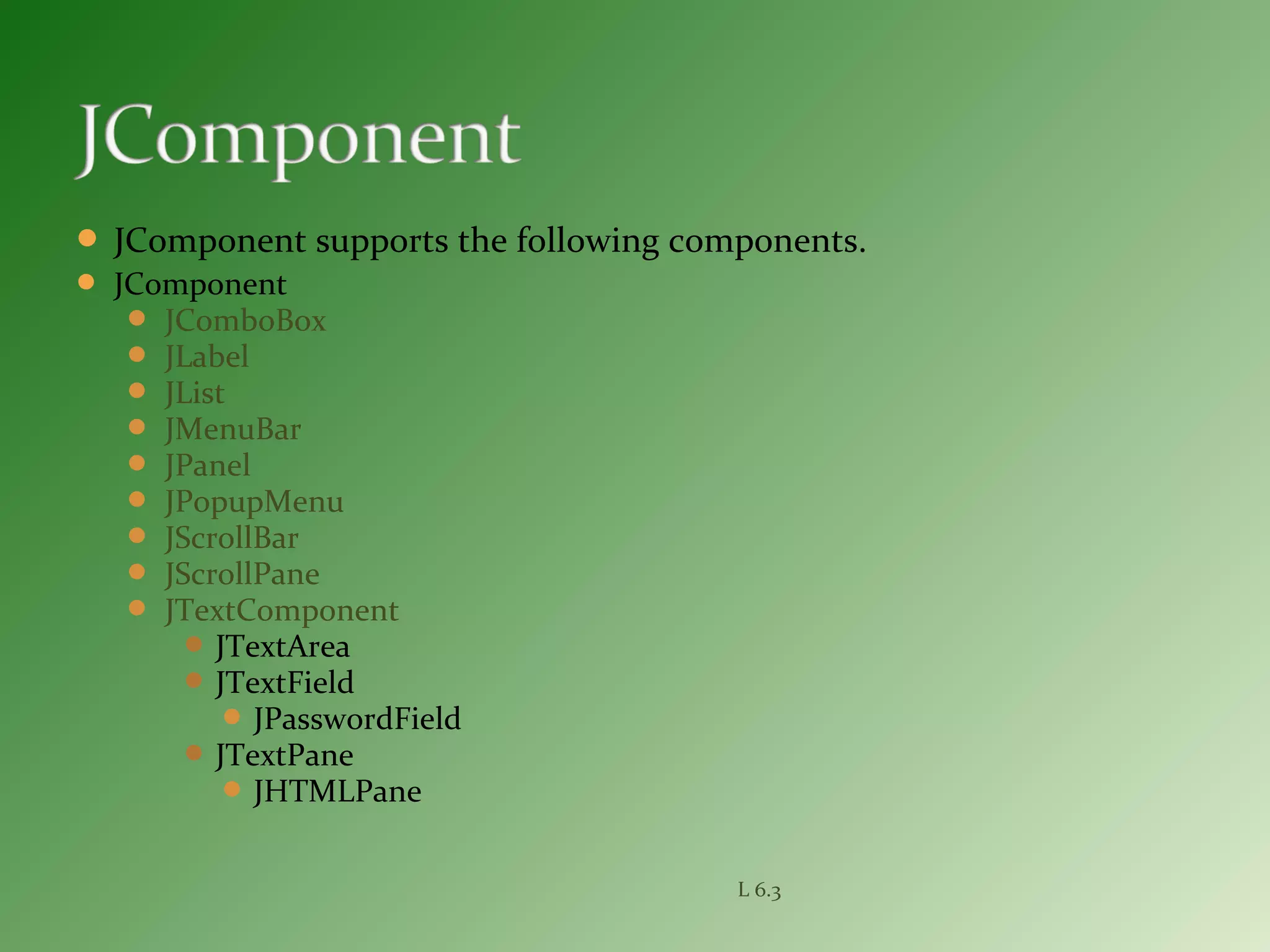  JComponent supports the following components.
 JComponent
 JComboBox
 JLabel
 JList
 JMenuBar
 JPanel
 JPopupMenu
 JScrollBar
 JScrollPane
 JTextComponent
 JTextArea
 JTextField
 JPasswordField
 JTextPane
 JHTMLPane
L 6.3
 