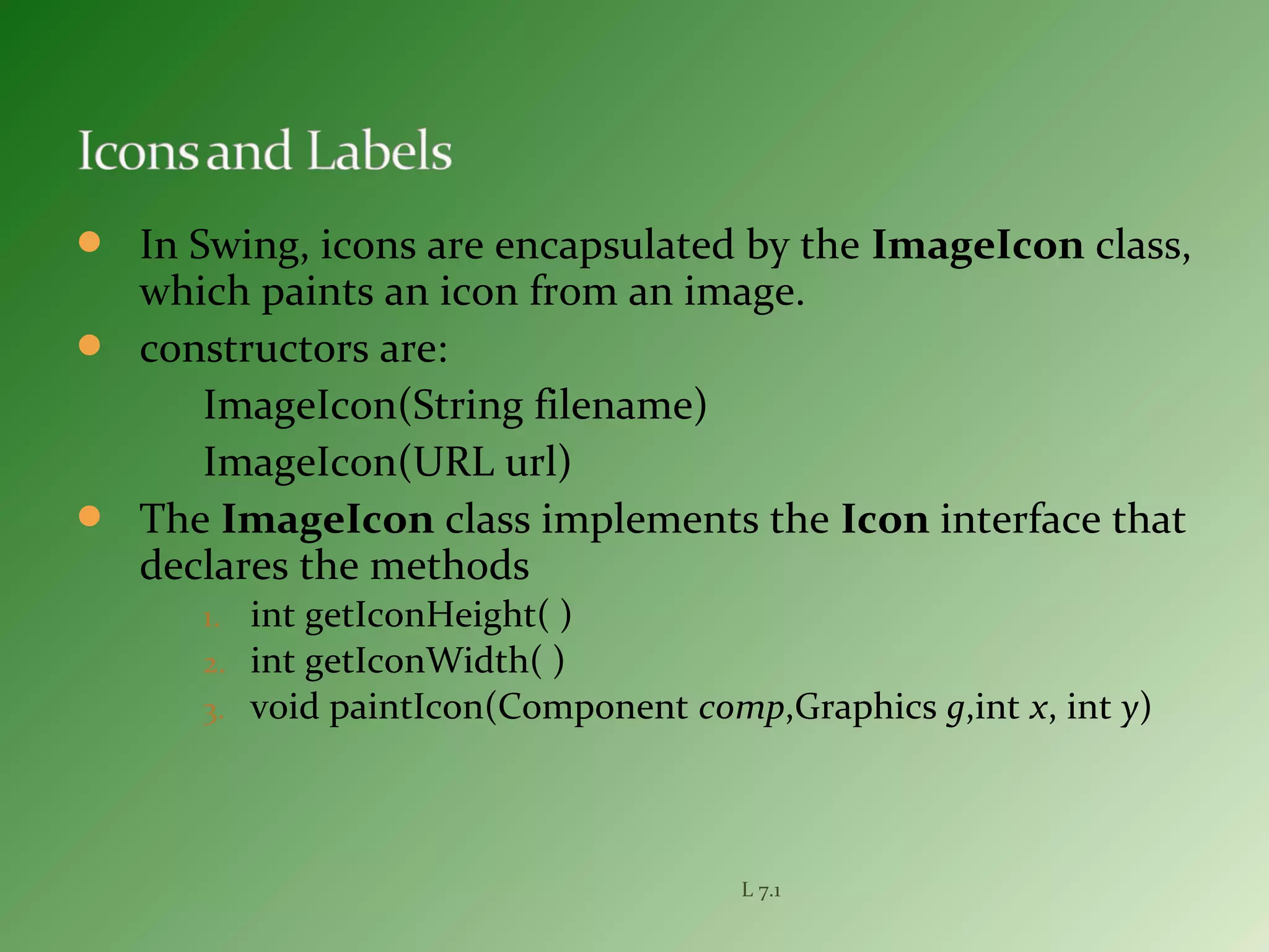 In Swing, icons are encapsulated by the ImageIcon class,
which paints an icon from an image.
 constructors are:
ImageIcon(String filename)
ImageIcon(URL url)
 The ImageIcon class implements the Icon interface that
declares the methods
1. int getIconHeight( )
2. int getIconWidth( )
3. void paintIcon(Component comp,Graphics g,int x, int y)
L 7.1
 