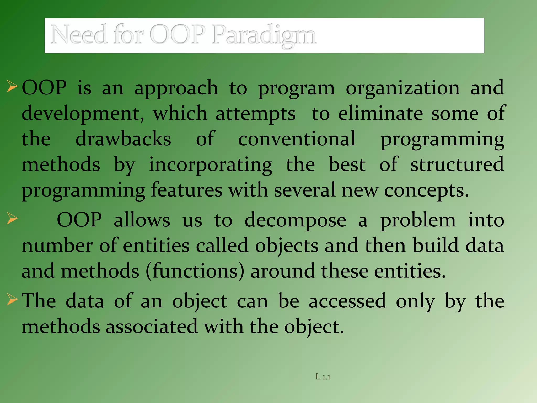 OOP is an approach to program organization and
development, which attempts to eliminate some of
the drawbacks of conventional programming
methods by incorporating the best of structured
programming features with several new concepts.
 OOP allows us to decompose a problem into
number of entities called objects and then build data
and methods (functions) around these entities.
The data of an object can be accessed only by the
methods associated with the object.
L 1.1
 