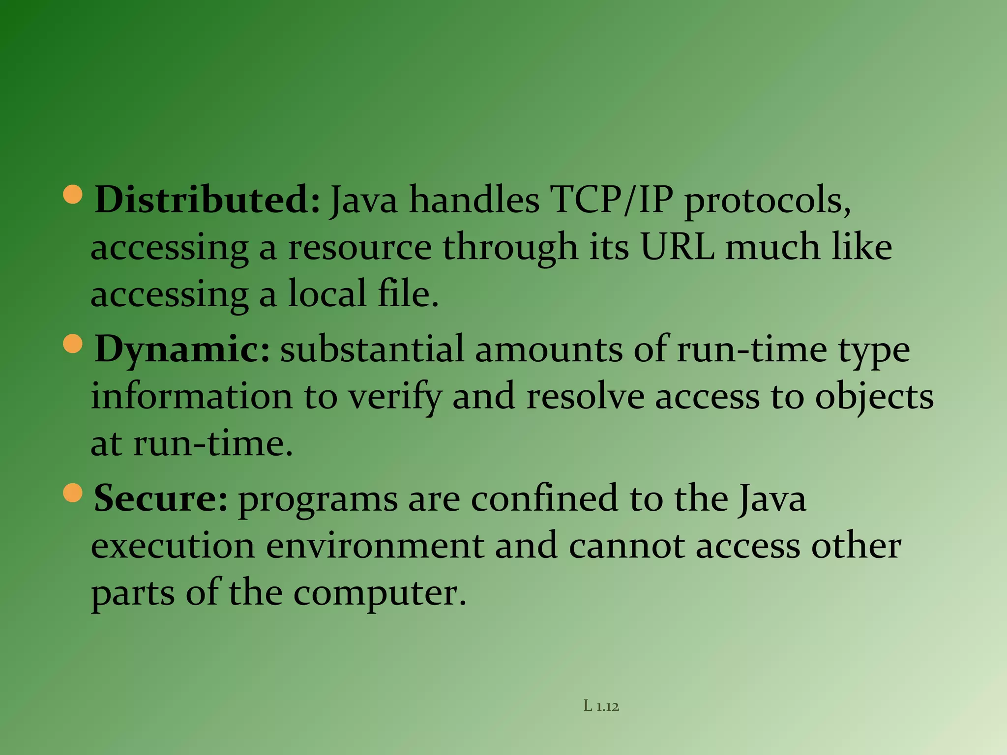 Distributed: Java handles TCP/IP protocols,
accessing a resource through its URL much like
accessing a local file.
Dynamic: substantial amounts of run-time type
information to verify and resolve access to objects
at run-time.
Secure: programs are confined to the Java
execution environment and cannot access other
parts of the computer.
L 1.12
 