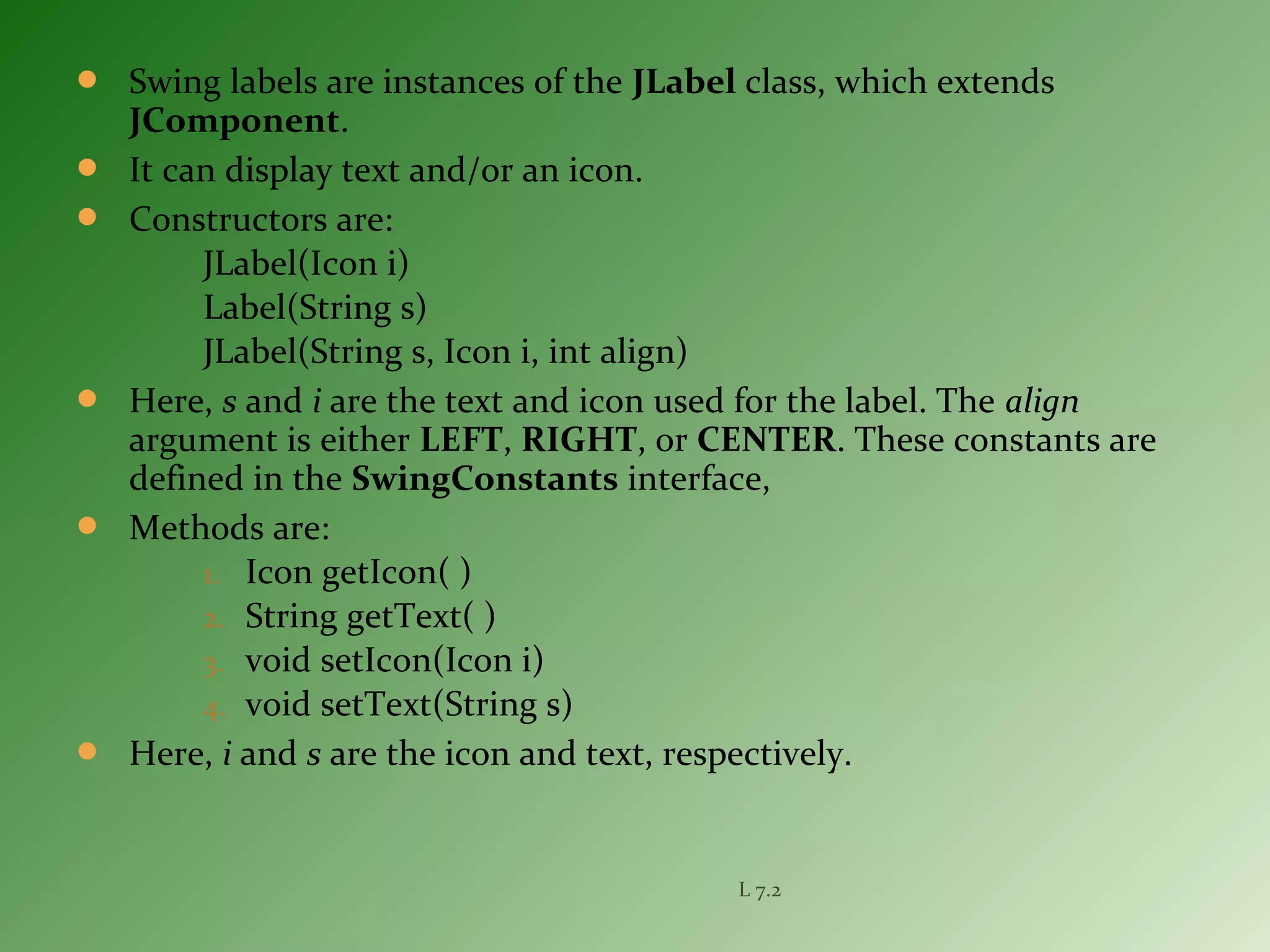  Swing labels are instances of the JLabel class, which extends
JComponent.
 It can display text and/or an icon.
 Constructors are:
JLabel(Icon i)
Label(String s)
JLabel(String s, Icon i, int align)
 Here, s and i are the text and icon used for the label. The align
argument is either LEFT, RIGHT, or CENTER. These constants are
defined in the SwingConstants interface,
 Methods are:
1. Icon getIcon( )
2. String getText( )
3. void setIcon(Icon i)
4. void setText(String s)
 Here, i and s are the icon and text, respectively.
L 7.2
 
