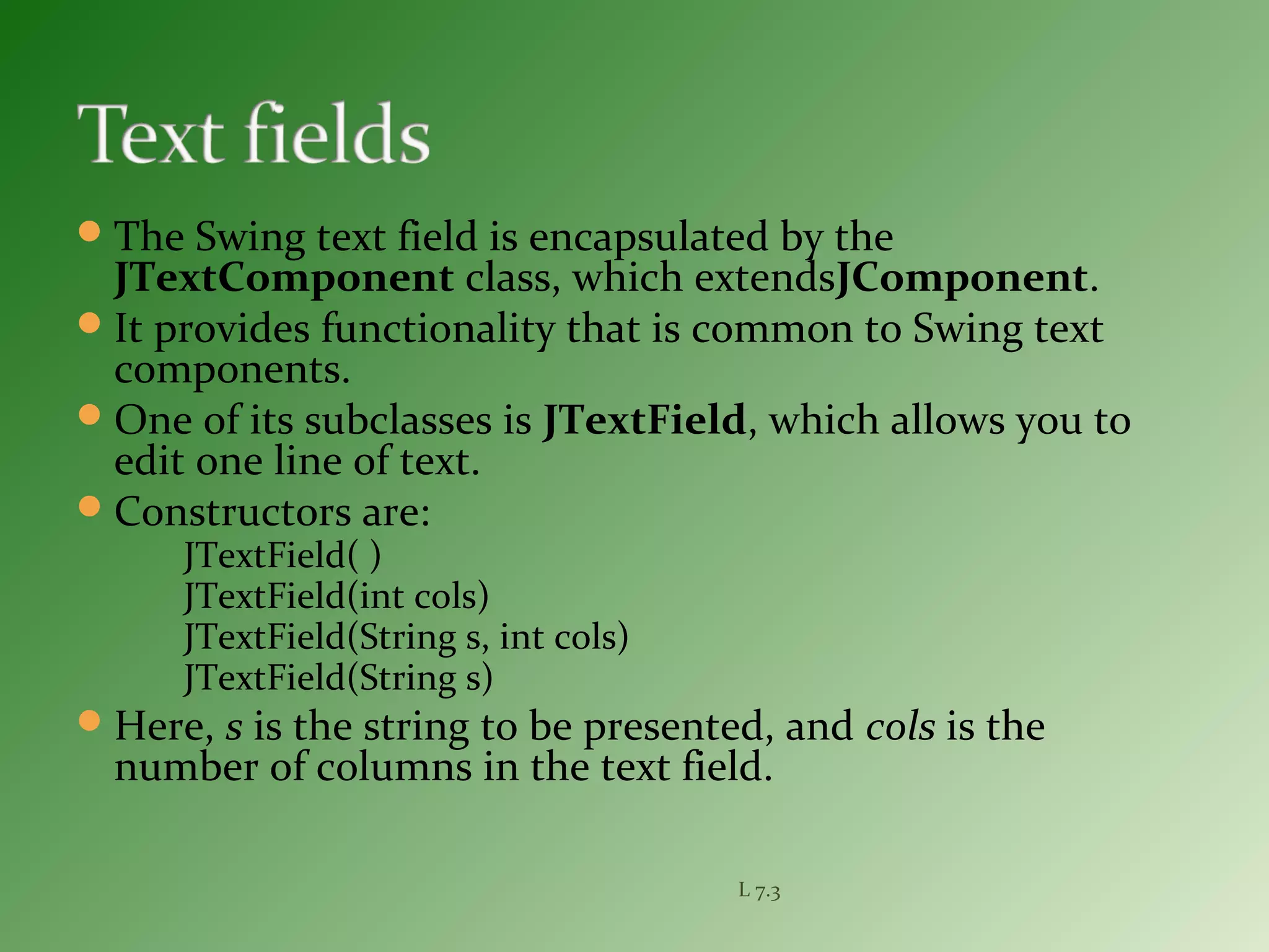 The Swing text field is encapsulated by the
JTextComponent class, which extendsJComponent.
It provides functionality that is common to Swing text
components.
One of its subclasses is JTextField, which allows you to
edit one line of text.
Constructors are:
JTextField( )
JTextField(int cols)
JTextField(String s, int cols)
JTextField(String s)
Here, s is the string to be presented, and cols is the
number of columns in the text field.
L 7.3
 