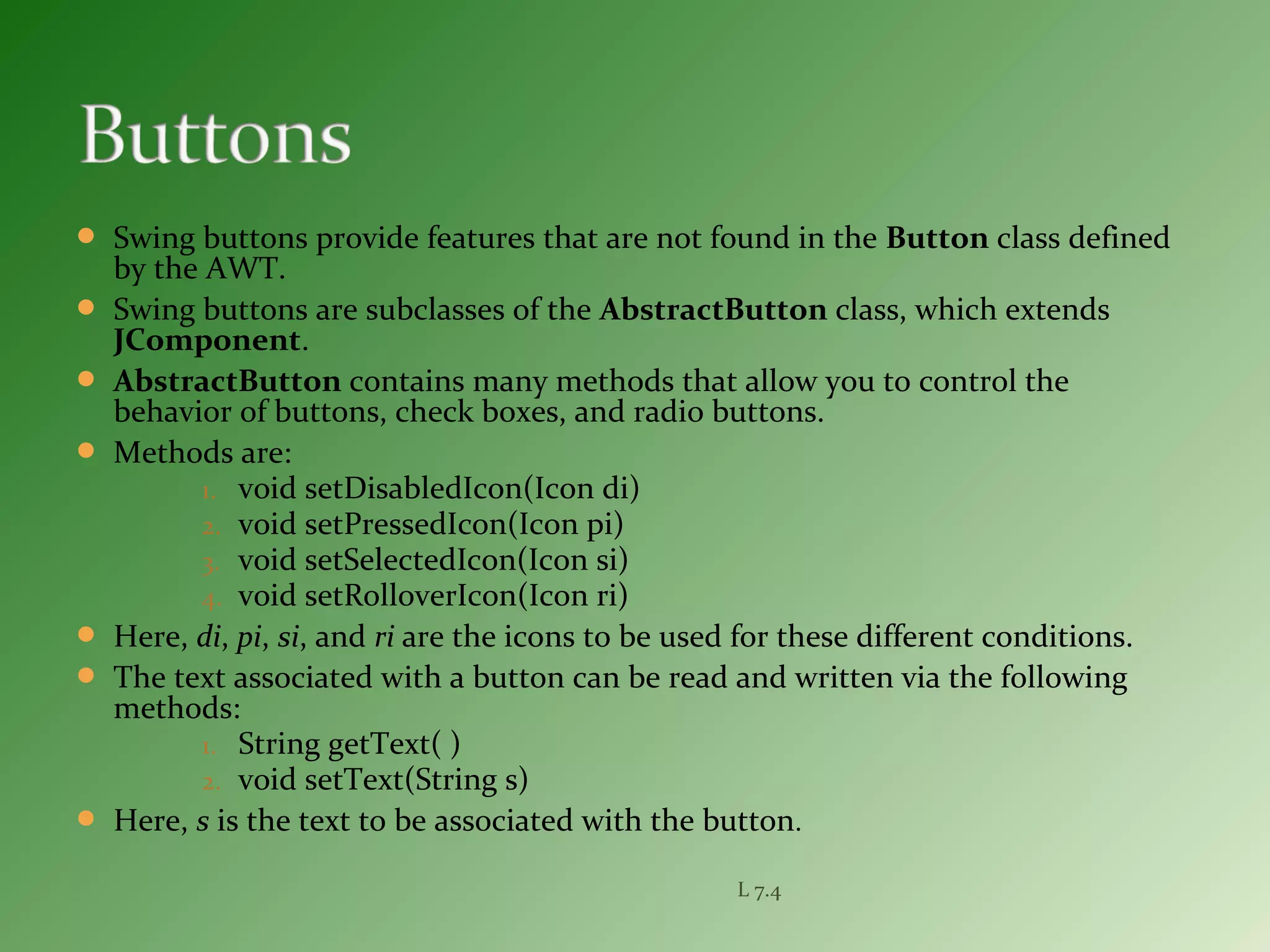  Swing buttons provide features that are not found in the Button class defined
by the AWT.
 Swing buttons are subclasses of the AbstractButton class, which extends
JComponent.
 AbstractButton contains many methods that allow you to control the
behavior of buttons, check boxes, and radio buttons.
 Methods are:
1. void setDisabledIcon(Icon di)
2. void setPressedIcon(Icon pi)
3. void setSelectedIcon(Icon si)
4. void setRolloverIcon(Icon ri)
 Here, di, pi, si, and ri are the icons to be used for these different conditions.
 The text associated with a button can be read and written via the following
methods:
1. String getText( )
2. void setText(String s)
 Here, s is the text to be associated with the button.
L 7.4
 