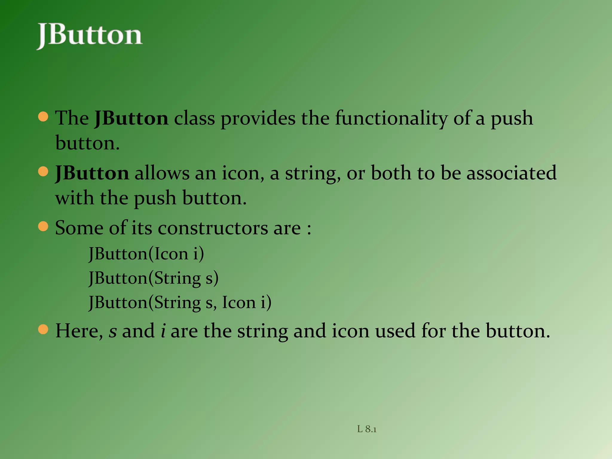 The JButton class provides the functionality of a push
button.
JButton allows an icon, a string, or both to be associated
with the push button.
Some of its constructors are :
JButton(Icon i)
JButton(String s)
JButton(String s, Icon i)
Here, s and i are the string and icon used for the button.
L 8.1
 