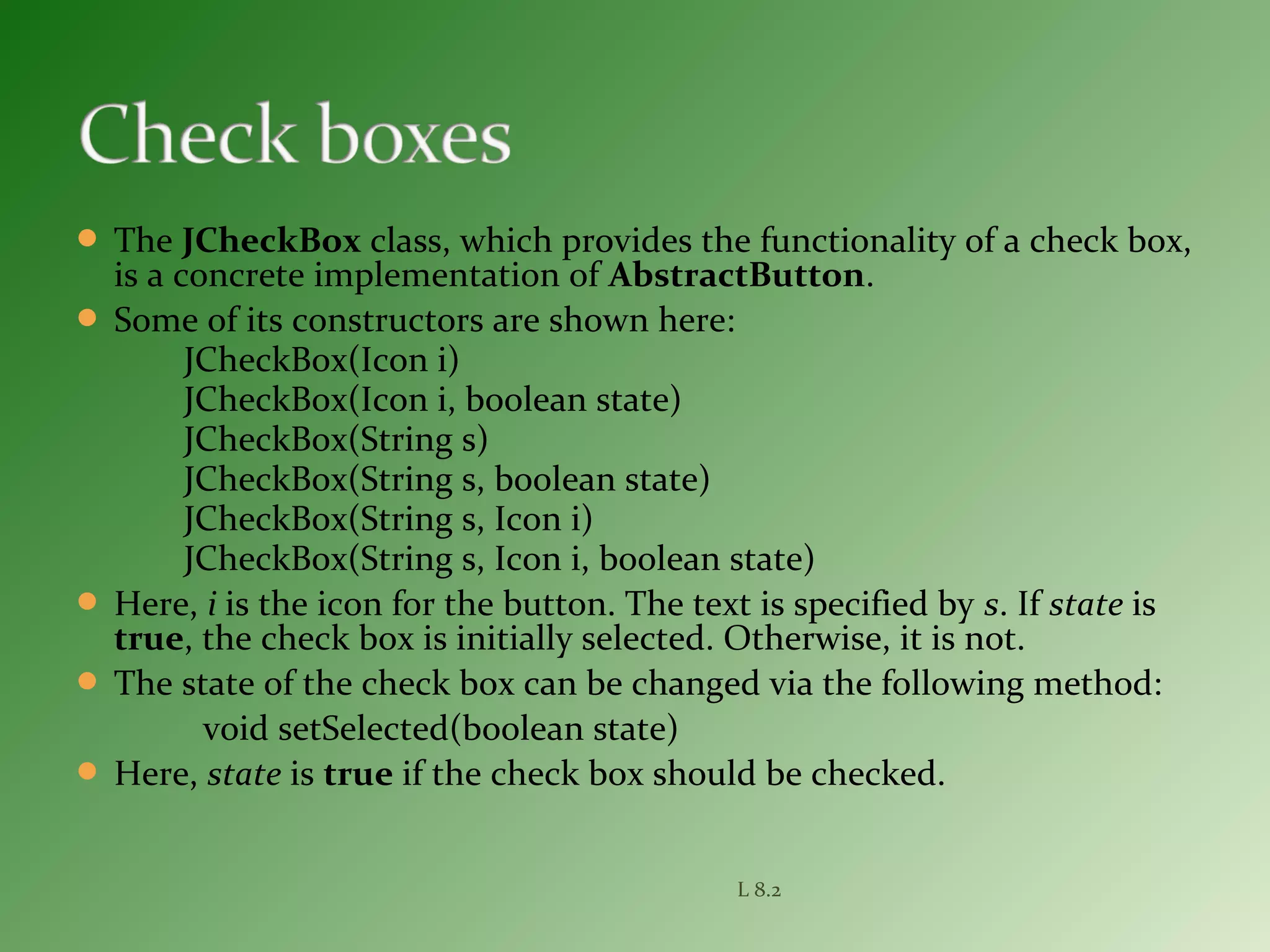  The JCheckBox class, which provides the functionality of a check box,
is a concrete implementation of AbstractButton.
 Some of its constructors are shown here:
JCheckBox(Icon i)
JCheckBox(Icon i, boolean state)
JCheckBox(String s)
JCheckBox(String s, boolean state)
JCheckBox(String s, Icon i)
JCheckBox(String s, Icon i, boolean state)
 Here, i is the icon for the button. The text is specified by s. If state is
true, the check box is initially selected. Otherwise, it is not.
 The state of the check box can be changed via the following method:
void setSelected(boolean state)
 Here, state is true if the check box should be checked.
L 8.2
 