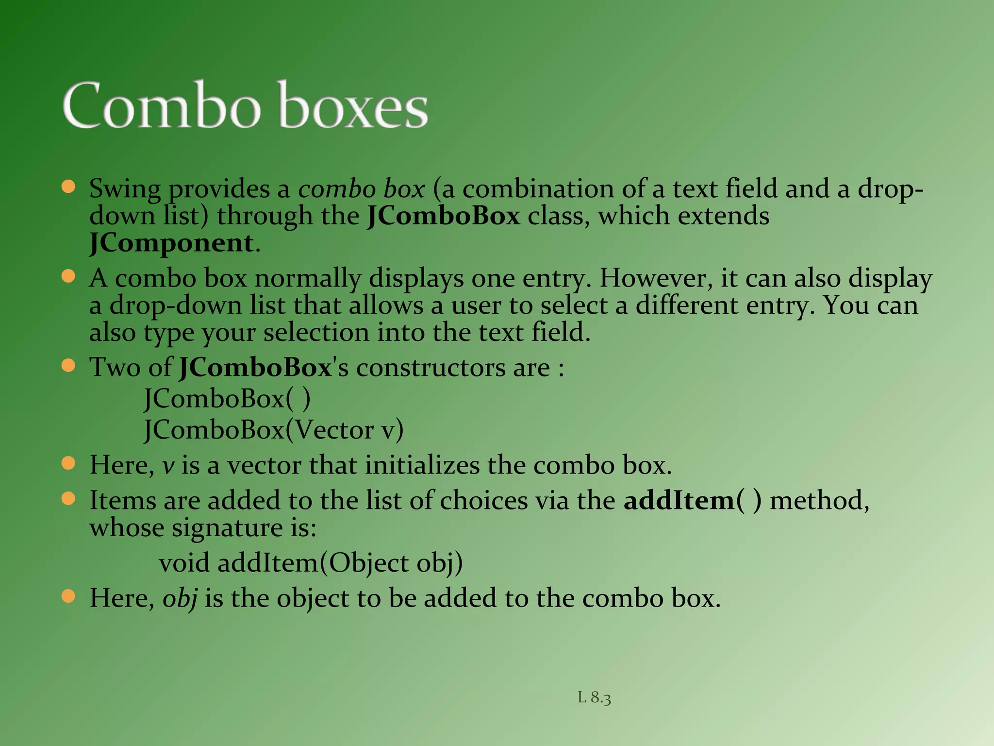  Swing provides a combo box (a combination of a text field and a drop-
down list) through the JComboBox class, which extends
JComponent.
 A combo box normally displays one entry. However, it can also display
a drop-down list that allows a user to select a different entry. You can
also type your selection into the text field.
 Two of JComboBox's constructors are :
JComboBox( )
JComboBox(Vector v)
 Here, v is a vector that initializes the combo box.
 Items are added to the list of choices via the addItem( ) method,
whose signature is:
void addItem(Object obj)
 Here, obj is the object to be added to the combo box.
L 8.3
 
