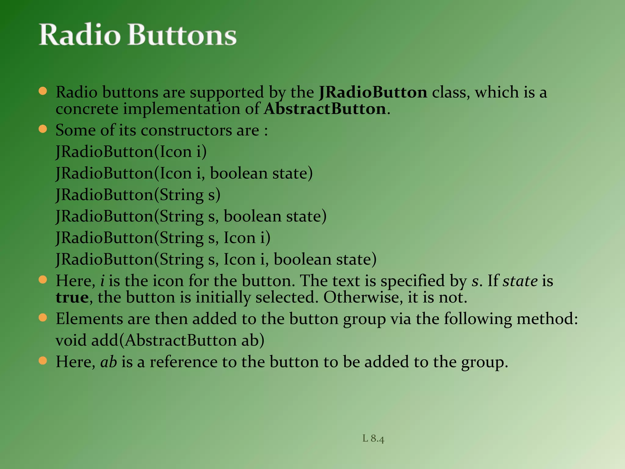  Radio buttons are supported by the JRadioButton class, which is a
concrete implementation of AbstractButton.
 Some of its constructors are :
JRadioButton(Icon i)
JRadioButton(Icon i, boolean state)
JRadioButton(String s)
JRadioButton(String s, boolean state)
JRadioButton(String s, Icon i)
JRadioButton(String s, Icon i, boolean state)
 Here, i is the icon for the button. The text is specified by s. If state is
true, the button is initially selected. Otherwise, it is not.
 Elements are then added to the button group via the following method:
void add(AbstractButton ab)
 Here, ab is a reference to the button to be added to the group.
L 8.4
 