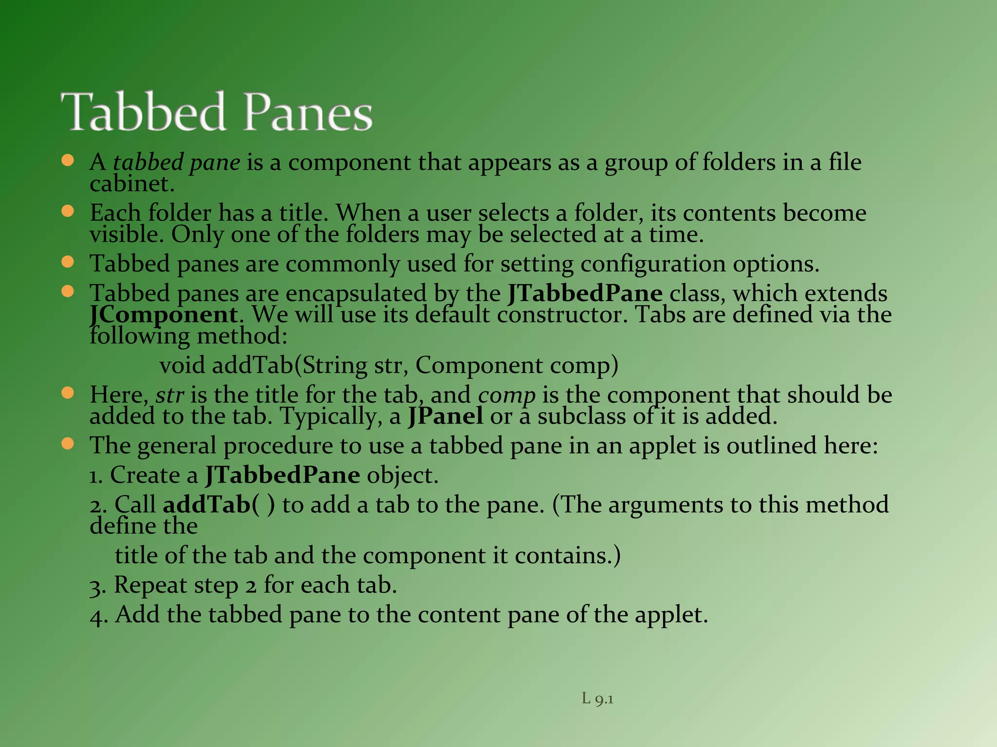  A tabbed pane is a component that appears as a group of folders in a file
cabinet.
 Each folder has a title. When a user selects a folder, its contents become
visible. Only one of the folders may be selected at a time.
 Tabbed panes are commonly used for setting configuration options.
 Tabbed panes are encapsulated by the JTabbedPane class, which extends
JComponent. We will use its default constructor. Tabs are defined via the
following method:
void addTab(String str, Component comp)
 Here, str is the title for the tab, and comp is the component that should be
added to the tab. Typically, a JPanel or a subclass of it is added.
 The general procedure to use a tabbed pane in an applet is outlined here:
1. Create a JTabbedPane object.
2. Call addTab( ) to add a tab to the pane. (The arguments to this method
define the
title of the tab and the component it contains.)
3. Repeat step 2 for each tab.
4. Add the tabbed pane to the content pane of the applet.
L 9.1
 