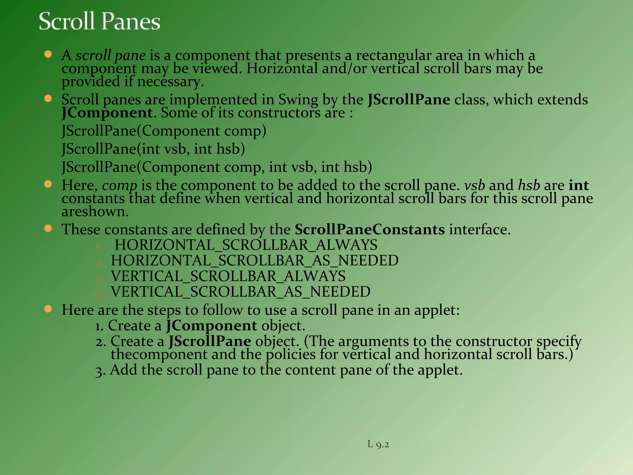  A scroll pane is a component that presents a rectangular area in which a
component may be viewed. Horizontal and/or vertical scroll bars may be
provided if necessary.
 Scroll panes are implemented in Swing by the JScrollPane class, which extends
JComponent. Some of its constructors are :
JScrollPane(Component comp)
JScrollPane(int vsb, int hsb)
JScrollPane(Component comp, int vsb, int hsb)
 Here, comp is the component to be added to the scroll pane. vsb and hsb are int
constants that define when vertical and horizontal scroll bars for this scroll pane
areshown.
 These constants are defined by the ScrollPaneConstants interface.
1. HORIZONTAL_SCROLLBAR_ALWAYS
2. HORIZONTAL_SCROLLBAR_AS_NEEDED
3. VERTICAL_SCROLLBAR_ALWAYS
4. VERTICAL_SCROLLBAR_AS_NEEDED
 Here are the steps to follow to use a scroll pane in an applet:
1. Create a JComponent object.
2. Create a JScrollPane object. (The arguments to the constructor specify
thecomponent and the policies for vertical and horizontal scroll bars.)
3. Add the scroll pane to the content pane of the applet.
L 9.2
 
