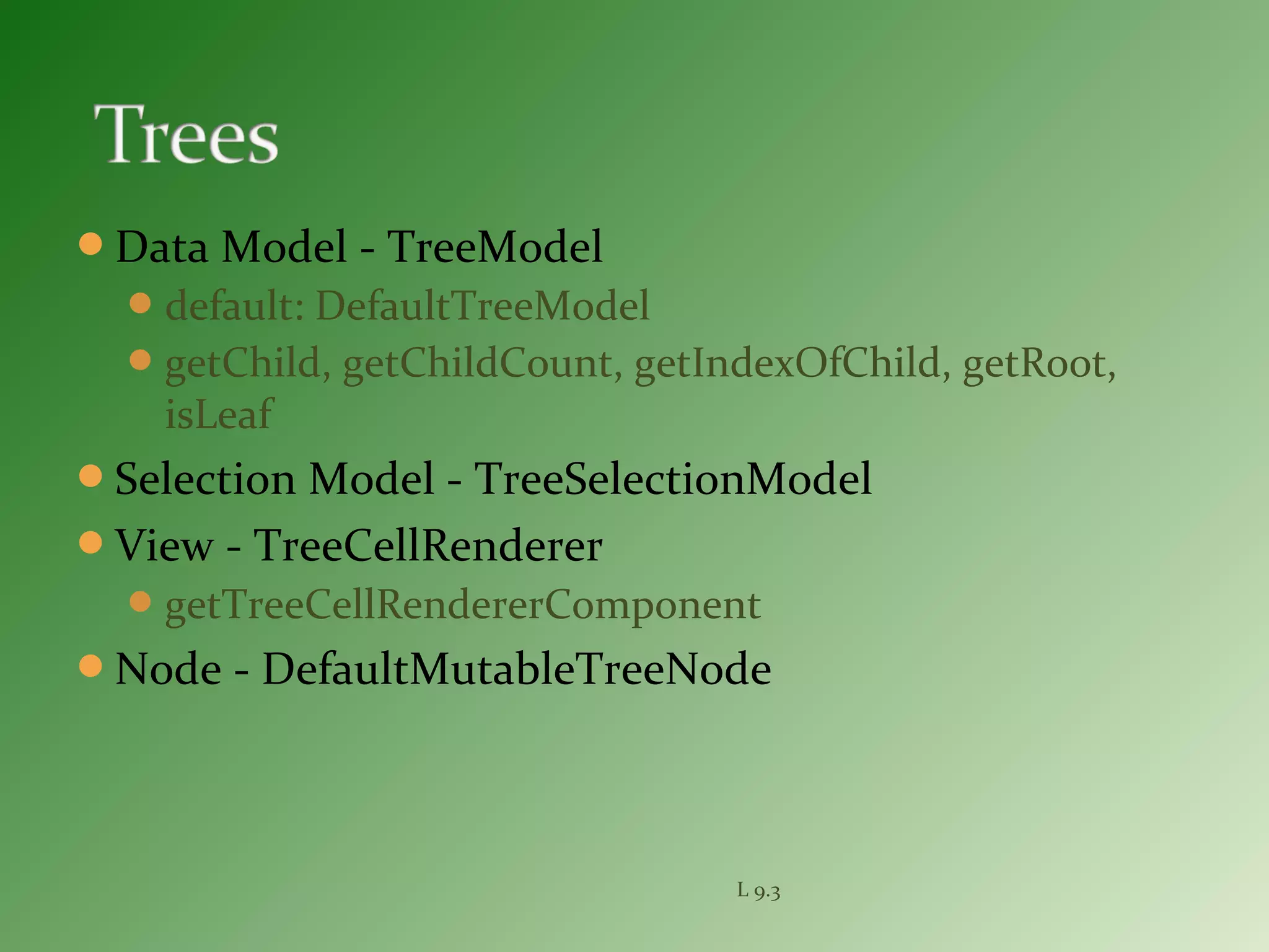 Data Model - TreeModel
default: DefaultTreeModel
getChild, getChildCount, getIndexOfChild, getRoot,
isLeaf
Selection Model - TreeSelectionModel
View - TreeCellRenderer
getTreeCellRendererComponent
Node - DefaultMutableTreeNode
L 9.3
 