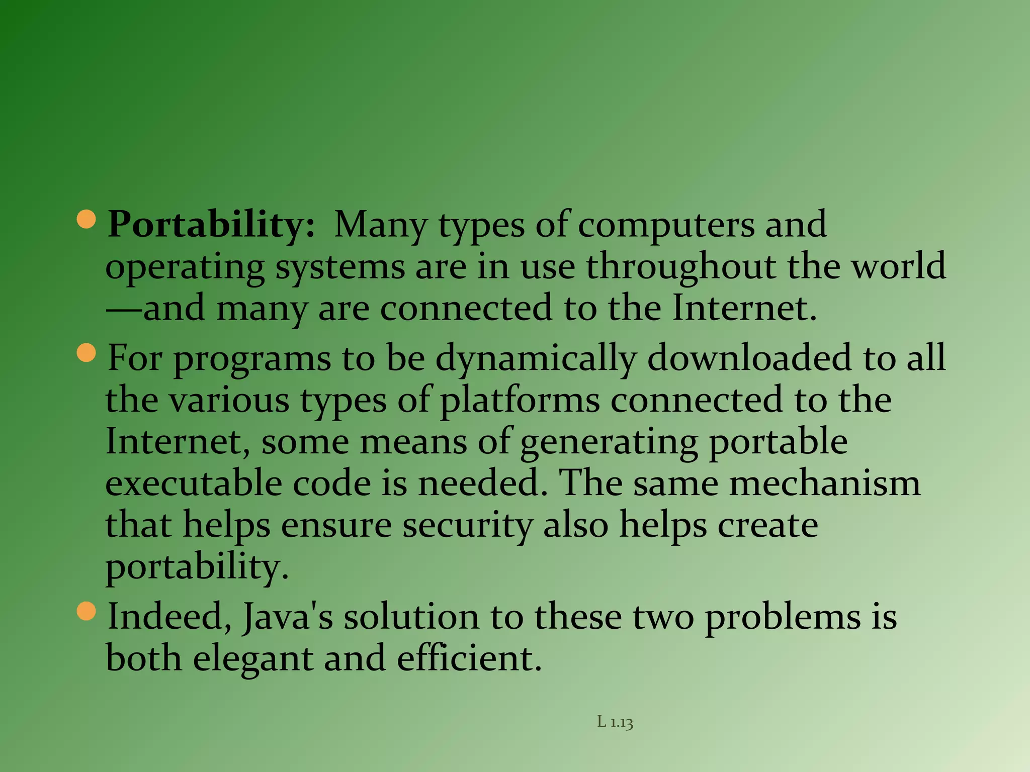 Portability: Many types of computers and
operating systems are in use throughout the world
—and many are connected to the Internet.
For programs to be dynamically downloaded to all
the various types of platforms connected to the
Internet, some means of generating portable
executable code is needed. The same mechanism
that helps ensure security also helps create
portability.
Indeed, Java's solution to these two problems is
both elegant and efficient.
L 1.13
 