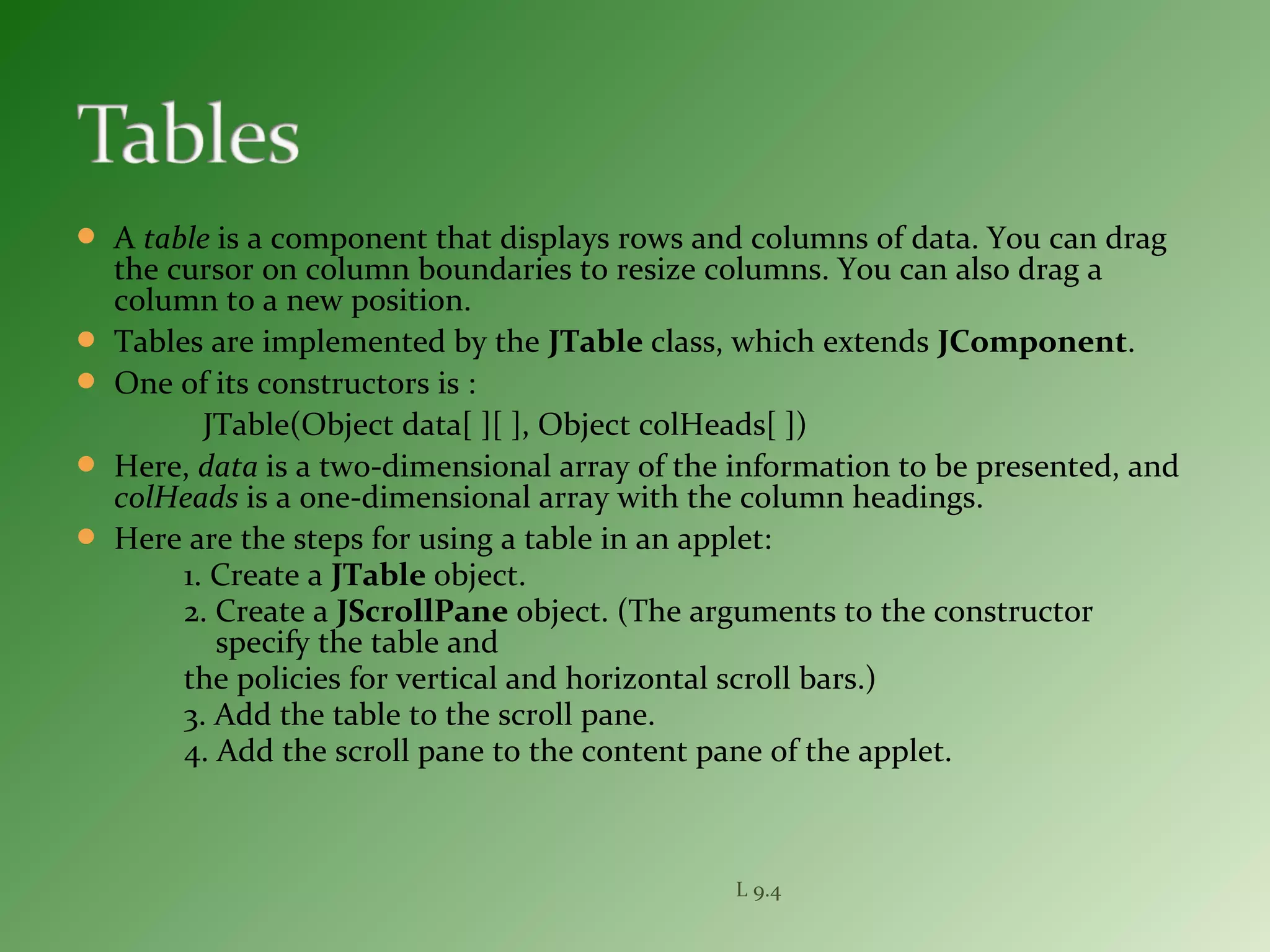  A table is a component that displays rows and columns of data. You can drag
the cursor on column boundaries to resize columns. You can also drag a
column to a new position.
 Tables are implemented by the JTable class, which extends JComponent.
 One of its constructors is :
JTable(Object data[ ][ ], Object colHeads[ ])
 Here, data is a two-dimensional array of the information to be presented, and
colHeads is a one-dimensional array with the column headings.
 Here are the steps for using a table in an applet:
1. Create a JTable object.
2. Create a JScrollPane object. (The arguments to the constructor
specify the table and
the policies for vertical and horizontal scroll bars.)
3. Add the table to the scroll pane.
4. Add the scroll pane to the content pane of the applet.
L 9.4
 